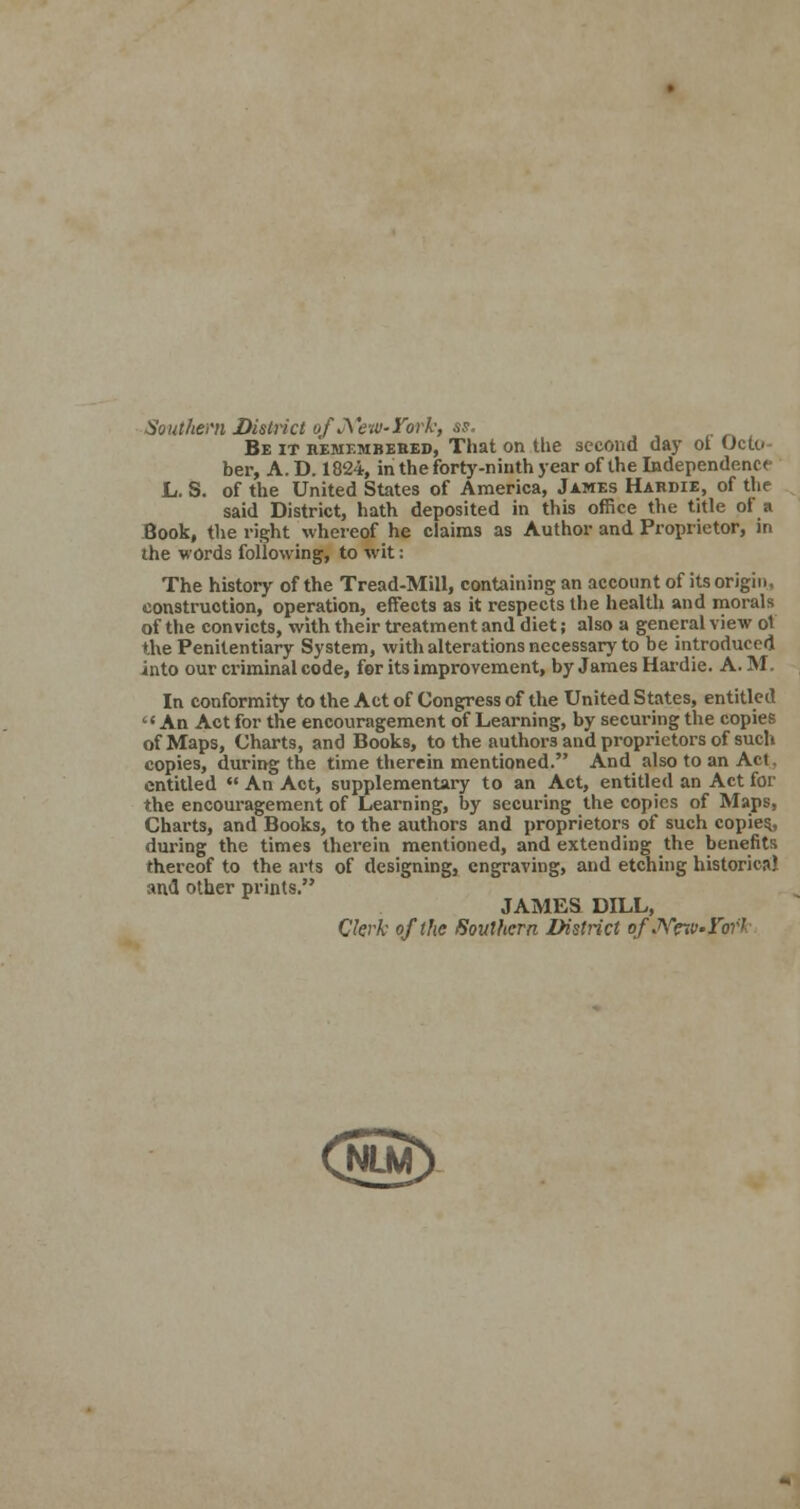 Southern District of JfeW'York, as. Be it remembered, That on the second day ot Octo- ber, A. D. 1824, in the forty-ninth year of the Independence L. S. of the United States of America, James Hardie, of the said District, hath deposited in this office the title of a Book, the right whereof he claims as Author and Proprietor, in the words following, to wit: The history of the Tread-Mill, containing an account of its origin, construction, operation, effects as it respects the health and morals of the convicts, with their treatment and diet; also a general view ot the Penitentiary System, with alterations necessary to he introduced into our criminal code, for its improvement, by James Hardie. A. M. In conformity to the Act of Congress of the United States, entitled An Act for the encouragement of Learning, by securing the copies of Maps, Charts, and Books, to the authors and proprietors of such copies, during the time therein mentioned. And also to an Act. entitled  An Act, supplementary to an Act, entitled an Act for the encouragement of Learning, by securing the copies of Maps, Charts, and Books, to the authors and proprietors of such copies,, during the times therein mentioned, and extending the benefits thereof to the arts of designing, engraving, and etching historical and other prints. JAMES DILL, Clerk of the Southern District ofJVew.rork