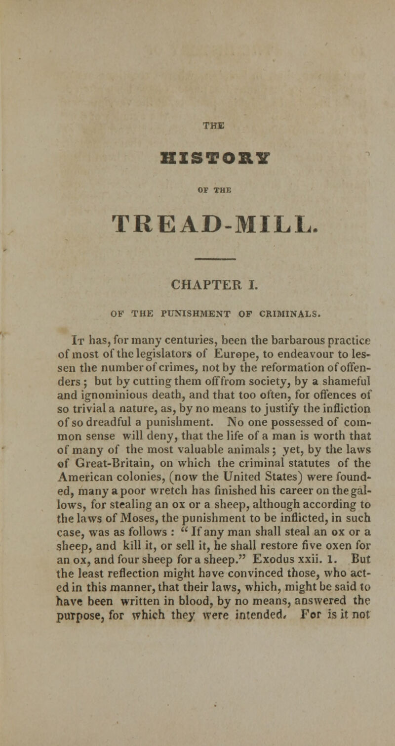 THE HISTORY OF THE TREAD-MILL. CHAPTER I. OF THK PUNISHMENT OP CRIMINALS. It has, for many centuries, been the barbarous practice of most of the legislators of Europe, to endeavour to les- sen the number of crimes, not by the reformation of offen- ders ; but by cutting them off from society, by a shameful and ignominious death, and that too often, for offences of so trivial a nature, as, by no means to justify the infliction of so dreadful a punishment. No one possessed of com- mon sense will deny, that the life of a man is worth that of many of the most valuable animals ; yet, by the laws of Great-Britain, on which the criminal statutes of the American colonies, (now the United States) were found- ed, many a poor wretch has finished his career on the gal- lows, for stealing an ox or a sheep, although according to the laws of Moses, the punishment to be inflicted, in such case, was as follows :  If any man shall steal an ox or a sheep, and kill it, or sell it, he shall restore five oxen for an ox, and four sheep for a sheep. Exodus xxii. 1. But the least reflection might have convinced those, who act- ed in this manner, that their laws, which, might be said to have been written in blood, by no means, answered the puTpose, for which they were intended* For is it not