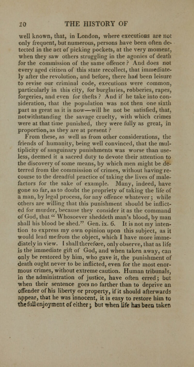 well known, that, in London, where executions are not only frequent, but numerous, persons have been often de- tected in the act of picking pockets, at the very moment, when they saw others struggling in the agonies of death for the commission of the same offence ? And does not every aged citizen of this state recollect, that immediate- ly after the revolution, and before, there had been leisure to revise our criminal code, executions were common, particularly in this city, for burglaries, robberies, rapes, forgeries, and even for thefts ? And if he take into con- sideration, that the population was not then one sixth part as great as it is now—will he not be satisfied, that, notwithstanding the savage cruelty, with which crimes were at that time punished, they were fully as great, in proportion, as they are at present ? From these, as well as from other considerations, the friends of humanity, being well convinced, that the mul- tiplicity of sanguinary punishments was worse than use- less, deemed it a sacred duty to devote their attention to the discovery of some means, by which men might be de- terred from the commission of crimes, without having re- course to the dreadful practice of taking thp lives of male- factors for the sake of example. Many, indeed, have gone so far, as to doubt the propriety of taking the life of a man, by legal process, for any offence whatever; while others are willing that this punishment should be inflict- ed for murder, because they consider it as the command of God, that  Whosoever sheddeth man's blood, by man shall his blood be shed. Gen. ix. 6. It is not my inten- tion to express my own opinion upon this subject, as it would lead me from the object, which I have more imme- diately in view. I shall therefore, only observe, that as life is the immediate gift of God, and when taken away, can only be restored by him, who gave it, the punishment of death ought never to be inflicted, even for the most enor- mous crimes, without extreme caution. Human tribunals, in the administration of justice, have often erred; but when their sentence goes no farther than to deprive an offender of his liberty or property, if it should afterwards appear, that he was innocent, it is easy to restore him to the full enjoyment of either j but when life has been taken