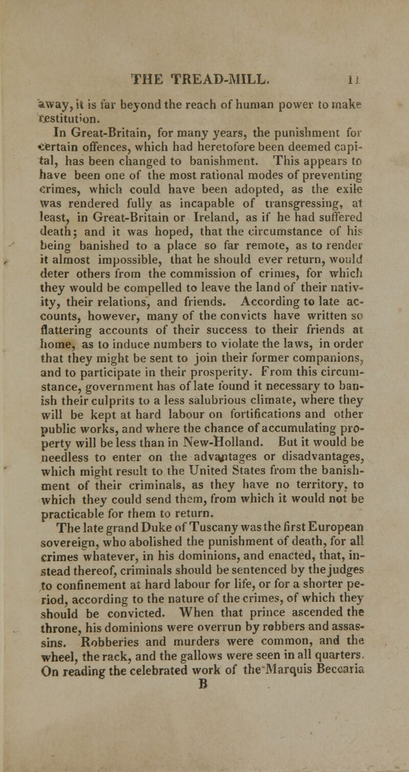 away, it is far beyond the reach of human power to make restitution. In Great-Britain, for many years, the punishment for certain offences, which had heretofore been deemed capi- tal, has been changed to banishment. This appears to have been one of the most rational modes of preventing Crimes, which could have been adopted, as the exile was rendered fully as incapable of transgressing, at least, in Great-Britain or Ireland, as if he had suffered death; and it was hoped, that the circumstance of hi? being banished to a place so far remote, as to render it almost impossible, that he should ever return, would deter others from the commission of crimes, for which they would be compelled to leave the land of their nativ- ity, their relations, and friends. According to late ac- counts, however, many of the convicts have written so flattering accounts of their success to their friends at home, as to induce numbers to violate the laws, in order that they might be sent to join their former companions, and to participate in their prosperity. From this circum- stance, government has of late found it necessary to ban- ish their culprits to a less salubrious climate, where they will be kept at hard labour on fortifications and other public works, and where the chance of accumulating pro- perty will be less than in New-Holland. But it would be needless to enter on the advantages or disadvantages, which might result to the United States from the banish- ment of their criminals, as they have no territory, to which they could send them, from which it would not be practicable for them to return. The late grand Duke of Tuscany was the first European sovereign, who abolished the punishment of death, for all crimes whatever, in his dominions, and enacted, that, in- stead thereof, criminals should be sentenced by the judges to confinement at hard labour for life, or for a shorter pe- riod, according to the nature of the crimes, of which they should be convicted. When that prince ascended the throne, his dominions were overrun by robbers and assas- sins. Robberies and murders were common, and the wheel, the rack, and the gallows were seen in all quarters. On reading the celebrated work of theMarquis Beccaria B