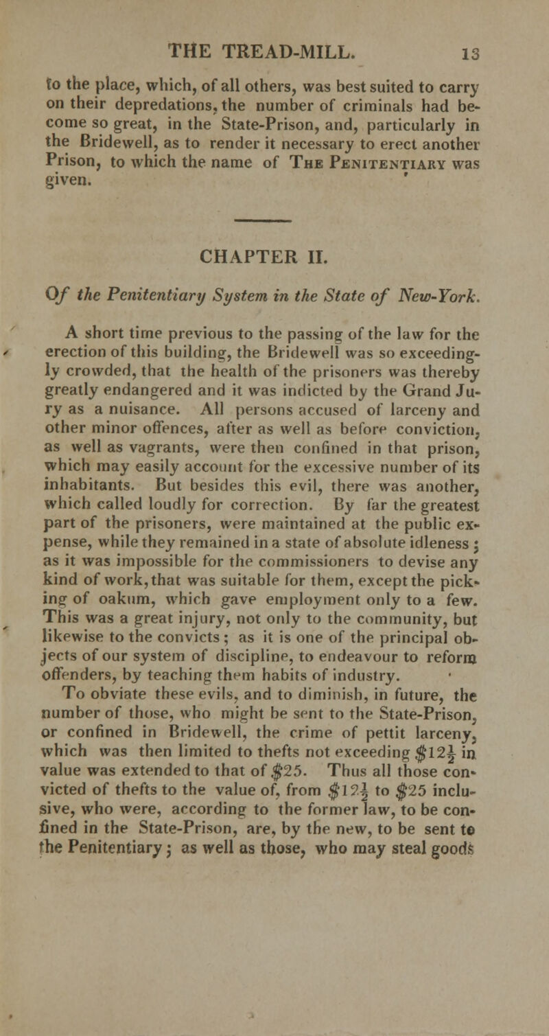 to the place, which, of all others, was best suited to carry on their depredations, the number of criminals had be- come so great, in the State-Prison, and, particularly in the Bridewell, as to render it necessary to erect another Prison, to which the name of The Penitentiary was given. CHAPTER II. Of the Penitentiary System in the State of New-York. A short time previous to the passing of the law for the erection of this building, the Bridewell was so exceeding- ly crowded, that the health of the prisoners was thereby greatly endangered and it was indicted by the Grand Ju- ry as a nuisance. All persons accused of larceny and other minor offences, after as well as before conviction, as well as vagrants, were then confined in that prison, which may easily account for the excessive number of its inhabitants. But besides this evil, there was another, which called loudly for correction. By far the greatest part of the prisoners, were maintained at the public ex- pense, while they remained in a state of absolute idleness j as it was impossible for the commissioners to devise any kind of work, that was suitable for them, except the pick- ing of oakum, which gave employment only to a few. This was a great injury, not only to the community, but likewise to the convicts ; as it is one of the principal ob- jects of our system of discipline, to endeavour to reform offenders, by teaching them habits of industry. To obviate these evils, and to diminish, in future, the number of those, who might be sent to the State-Prison, or confined in Bridewell, the crime of pettit larceny5 which was then limited to thefts not exceeding $12^ in, value was extended to that of $25. Thus all those con- victed of thefts to the value of, from $12| to $25 inclu- sive, who were, according to the former law, to be con- lined in the State-Prison, are, by the new, to be sent to the Penitentiary; as well as those, who may steal goods