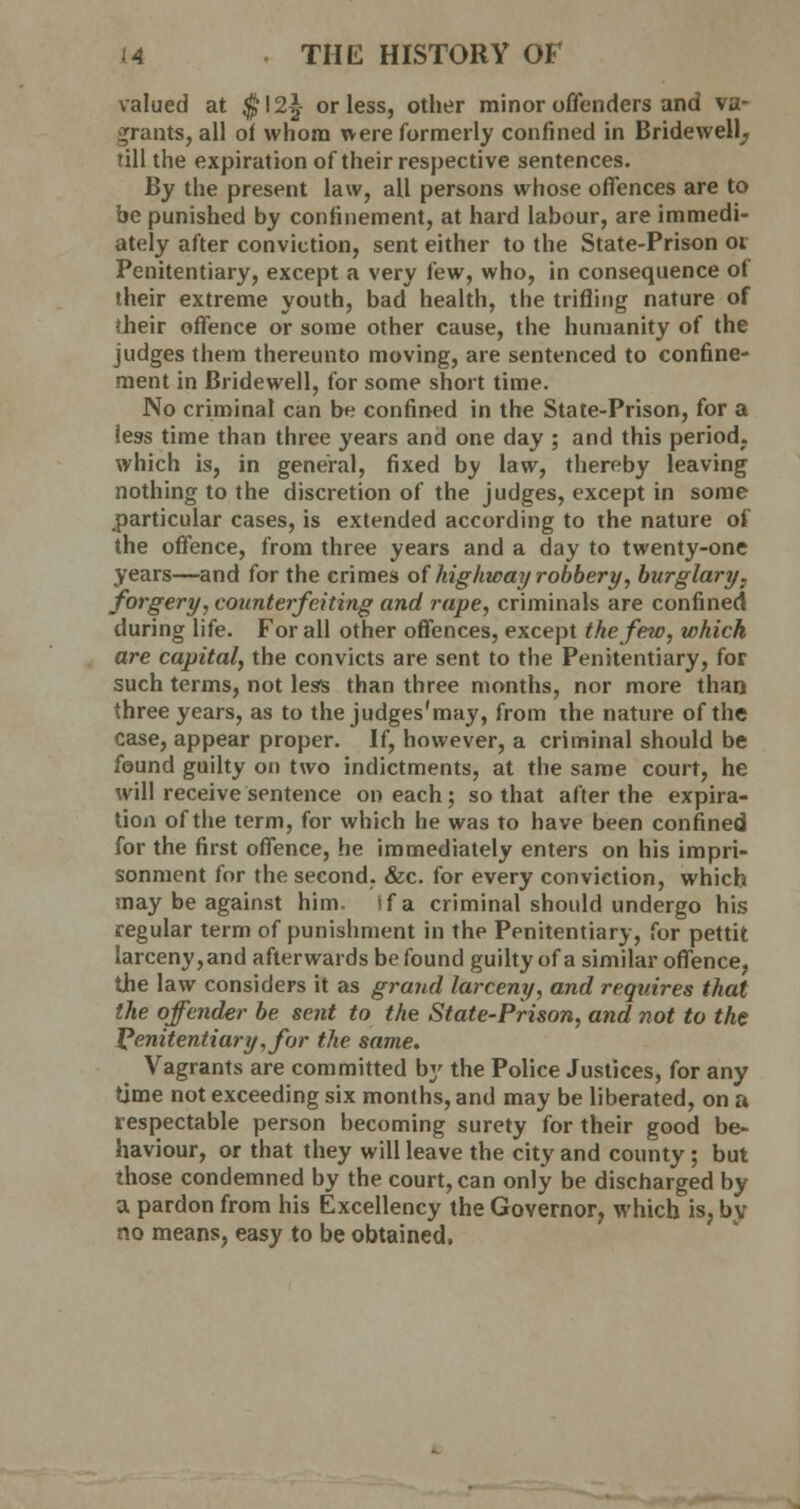 valued at $!2|- or less, other minor offenders and va- grants, all of whom were formerly confined in Bridewell, till the expiration of their respective sentences. By the present law, all persons whose offences are to he punished by confinement, at hard labour, are immedi- ately after conviction, sent either to the State-Prison 01 Penitentiary, except a very few, who, in consequence ol their extreme youth, bad health, the trifling nature of dieir offence or some other cause, the humanity of the judges them thereunto moving, are sentenced to confine- ment in Bridewell, for some short time. No criminal can be confined in the State-Prison, for a leas time than three years and one day ; and this period, which is, in general, fixed by law, thereby leaving nothing to the discretion of the judges, except in some particular cases, is extended according to the nature of the offence, from three years and a day to twenty-one years—and for the crimes of highway robbery, burglary, forgery, counterfeiting and rape, criminals are confined during life. For all other offences, except the few, which are capital, the convicts are sent to the Penitentiary, for such terms, not less than three months, nor more than three years, as to the judges'may, from the nature of the case, appear proper. If, however, a criminal should be found guilty on two indictments, at the same court, he will receive sentence on each; so that after the expira- tion of the term, for which he was to have been confined for the first offence, he immediately enters on his impri- sonment for the second. &c. for every conviction, which may be against him. if a criminal should undergo his regular term of punishment in the Penitentiary, for pettit larceny,and afterwards be found guilty of a similar offence, the law considers it as grand larceny, and requires that the offender be sent to the State-Prison, and not to the Penitentiary, for the same. Vagrants are committed by the Police Justices, for any time not exceeding six months, and may be liberated, on a respectable person becoming surety for their good be- haviour, or that they will leave the city and county ; but those condemned by the court, can only be discharged by a pardon from his Excellency the Governor, which is, by no means, easy to be obtained.