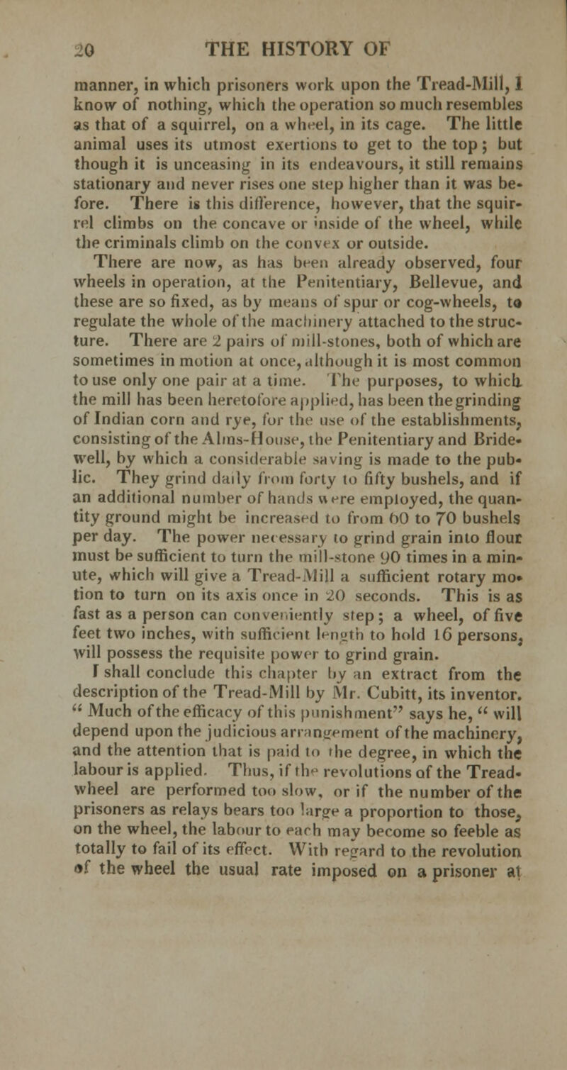 manner, in which prisoners work upon the Tread-Mill, 1 know of nothing, which the operation so much resembles as that of a squirrel, on a wheel, in its cage. The little animal uses its utmost exertions to get to the top; but though it is unceasing in its endeavours, it still remains stationary and never rises one step higher than it was be- fore. There is this difference, however, that the squir- rel climbs on the concave or mside of the wheel, while the criminals climb on the convex or outside. There are now, as has been already observed, four wheels in operation, at the Penitentiary, Bellevue, and these are so fixed, as by means of spur or cog-wheels, to regulate the whole of the machinery attached to the struc- ture. There are 2 pairs of millstones, both of which are sometimes in motion at once, although it is most common to use only one pair at a time. The purposes, to which the mill has been heretofore applied, has been the grinding of Indian corn and rye, for the use of the establishments, consisting of the Alms-House, the Penitentiary and Bride- well, by which a considerable saving is made to the pub- lic. They grind daily from forty to fifty bushels, and if an additional number of hands were employed, the quan- tity ground might be increased to from bO to 70 bushels per day. The power necessary to grind grain into flout must be sufficient to turn the mill-stone 90 times in a min- ute, which will give a Tread-Mill a sufficient rotary mo» tion to turn on its axis once in 20 seconds. This is as fast as a person can conveniently step; a wheel, of five feet two inches, with sufficient length to hold IG persons, will possess the requisite power to grind grain. I shall conclude this chapter by an extract from the description of the Tread-Mill by Mr. Cubitt, its inventor. (t Much of the efficacy of this punishment says he,  will depend upon the judicious arrangement of the machinery, and the attention that is paid to the degree, in which the labour is applied. Thus, if th^ revolutions of the Tread- wheel are performed too slow, or if the number of the prisoners as relays bears too !ar?e a proportion to those, on the wheel, the labour to each may become so feeble as totally to fail of its effect. With regard to the revolution of the wheel the usual rate imposed on a prisoner at