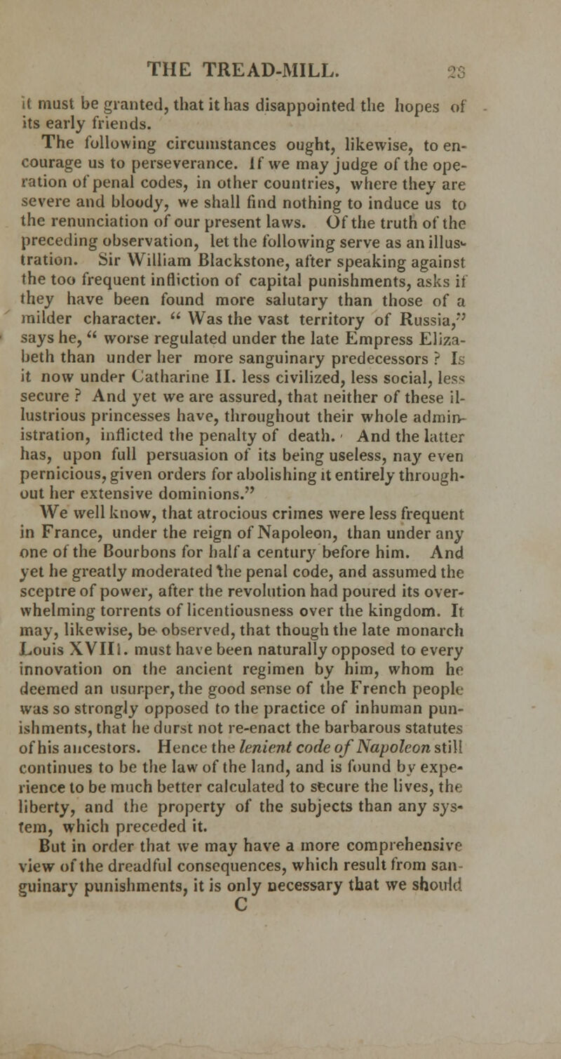 it must be granted, that it has disappointed the hopes of its early friends. The following circumstances ought, likewise, to en- courage us to perseverance. If we may judge of the ope- ration of penal codes, in other countries, where they are severe and bloody, we shall find nothing to induce us to the renunciation of our present laws. Of the truth of the preceding observation, let the following serve as an illus- tration. Sir William Blackstone, after speaking against the too frequent infliction of capital punishments, asks if they have been found more salutary than those of a milder character.  Was the vast territory of Russia,' says he,  worse regulated under the late Empress Eliza- beth than under her more sanguinary predecessors ? Is it now under Catharine II. less civilized, less social, less secure ? And yet we are assured, that neither of these il- lustrious princesses have, throughout their whole admin- istration, inflicted the penalty of death. - And the latter has, upon full persuasion of its being useless, nay even pernicious, given orders for abolishing it entirely through- out her extensive dominions. We well know, that atrocious crimes were less frequent in France, under the reign of Napoleon, than under any one of the Bourbons for half a century before him. And yet he greatly moderated the penal code, and assumed the sceptre of power, after the revolution had poured its over- whelming torrents of licentiousness over the kingdom. It may, likewise, be observed, that though the late monarch Louis XVIIi. must have been naturally opposed to every innovation on the ancient regimen by him, whom he deemed an usurper, the good sense of the French people was so strongly opposed to the practice of inhuman pun- ishments, that he durst not re-enact the barbarous statutes of his ancestors. Hence the lenient code of Napoleon still continues to be the law of the land, and is found by expe- rience to be much better calculated to secure the lives, the liberty, and the property of the subjects than any sys- tem, which preceded it. But in order that we may have a more comprehensive view of the dreadful consequences, which result from san- guinary punishments, it is only necessary that we should C