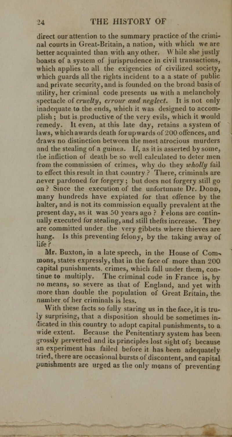 direct our attention to the summary practice of the crimi- nal courts in Great-Britain, a nation, with which we are better acquainted than with any other. W hile she justly boasts of a system of jurisprudence in civil transactions, which applies to all the exigencies of civilized society, which guards all the rights incident to a a state of public and private security, and is founded on the broad basis of utility, her criminal code presents us with a melancholy spectacle of cruelty, errour and neglect. It is not only inadequate to the ends, which it was designed to accom- plish ; but is productive of the very evils, which it would remedy. It even, at this late day, retains a system of laws, which awards death for up wards of 200 offences, and draws no distinction between the most atrocious murders and the stealing of a guinea. If, as it is asserted by some, the infliction of death be so well calculated to deter men from the commission of crimes, why do they wholly fail to effect this result in that country ? There, criminals are never pardoned for forgery ; but does not forgery still go on ? Since the execution of the unfortunate Dr. Dodd, many hundreds have expiated for that offence by the halter, and is not its commission equally prevalent at the present day, as it was 50 years ago ? Felons are contin- ually executed for stealing, and still thefts increase. They are committed under the very gibbets where thieves are hung. Is this preventing felony, by the taking away of life ? Mr. Buxton, in a late speech, in the House of Com-* mons, states expressly, that in the face of more than 200 capital punishments, crimes, which fall under them, con- tinue to multiply. The criminal code in France is, by no means, so severe as that of England, and yet with more than double the population of Great Britain, the number of her criminals is less. With these facts so fully staring us in the face, it is tru- ly surprising, that a disposition should be sometimes in- dicated in this country to adopt capital punishments, to a wide extent. Because the Penitentiary system has been grossly perverted and its principles lost sight of; because an experiment has failed before it has been adequately tried, there are occasional bursts of discontent, and capital punishments are urged as the only means of preventing