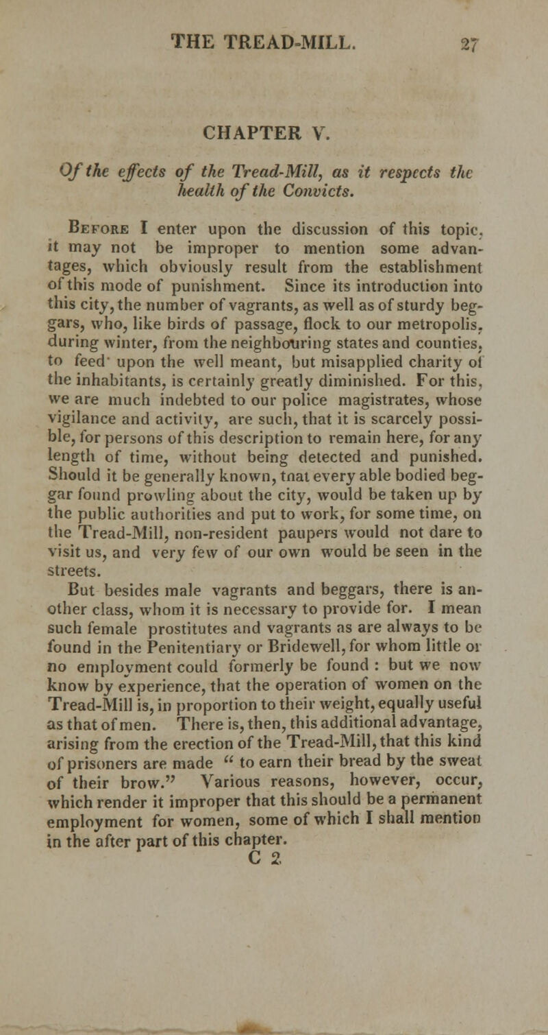CHAPTER V. Of the effects of the Tread-Mill, as it respects the health of the Convicts. Before I enter upon the discussion of this topic, it may not be improper to mention some advan- tages, which obviously result from the establishment of this mode of punishment. Since its introduction into this city, the number of vagrants, as well as of sturdy beg- gars, who, like birds of passage, flock to our metropolis, during winter, from the neighbouring states and counties, to feed' upon the well meant, but misapplied charity ol the inhabitants, is certainly greatly diminished. For this, we are much indebted to our police magistrates, whose vigilance and activity, are such, that it is scarcely possi- ble, for persons of this description to remain here, for any length of time, without being detected and punished. Should it be generally known, tnat every able bodied beg- gar found prowling about the city, would be taken up by the public authorities and put to work, for some time, on the Tread-Mill, non-resident paupers would not dare to visit us, and very few of our own would be seen in the streets. But besides male vagrants and beggars, there is an- other class, whom it is necessary to provide for. I mean such female prostitutes and vagrants as are always to be found in the Penitentiary or Bridewell, for whom little 01 no employment could formerly be found : but we now know by experience, that the operation of women on the Tread-Mill is, in proportion to their weight, equally useful as that of men. There is, then, this additional advantage, arising from the erection of the Tread-Mill, that this kind of prisoners are made  to earn their bread by the sweat of their brow. Various reasons, however, occur, which render it improper that this should be a permanent employment for women, some of which I shall mention in the after part of this chapter. C 2