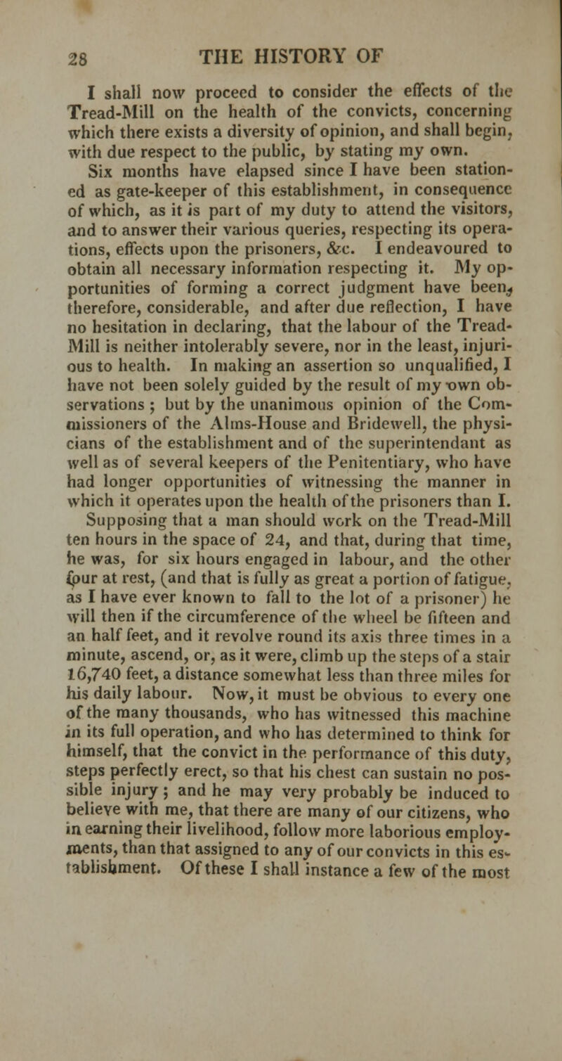 I shall now proceed to consider the effects of the Tread-Mill on the health of the convicts, concerning which there exists a diversity of opinion, and shall begin, with due respect to the public, by stating my own. Six months have elapsed since I have been station- ed as gate-keeper of this establishment, in consequence of which, as it is part of my duty to attend the visitors, and to answer their various queries, respecting its opera- tions, effects upon the prisoners, &c. I endeavoured to obtain all necessary information respecting it. My op- portunities of forming a correct judgment have been^ therefore, considerable, and after due reflection, I have no hesitation in declaring, that the labour of the Tread- Mill is neither intolerably severe, nor in the least, injuri- ous to health. In making an assertion so unqualified, I have not been solely guided by the result of my -own ob- servations ; but by the unanimous opinion of the Com- missioners of the Aims-House and Bridewell, the physi- cians of the establishment and of the superintendant as well as of several keepers of the Penitentiary, who have had longer opportunities of witnessing the manner in which it operates upon the health of the prisoners than I. Supposing that a man should work on the Tread-Mill ten hours in the space of 24, and that, during that time, he was, for six hours engaged in labour, and the other ipur at rest, (and that is fully as great a portion of fatigue. as I have ever known to fall to the lot of a prisoner) he will then if the circumference of the wheel be fifteen and an half feet, and it revolve round its axis three times in a minute, ascend, or, as it were, climb up the steps of a stair 16,740 feet, a distance somewhat less than three miles for his daily labour. Now, it must be obvious to every one of the many thousands, who has witnessed this machine in its full operation, and who has determined to think for himself, that the convict in the performance of this duty, steps perfectly erect, so that his chest can sustain no pos- sible injury ; and he may very probably be induced to believe with me, that there are many of our citizens, who in earning their livelihood, follow more laborious employ- ments, than that assigned to any of our convicts in this es- tablishment. Of these I shall instance a few of the most