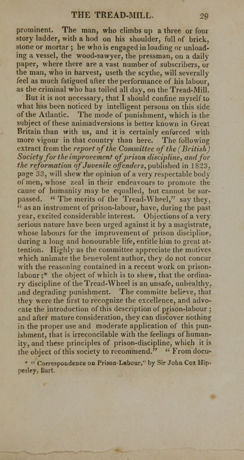 prominent. The man, who climbs up a three or four story ladder, with a hod on his shoulder, full of brick, stone or mortar ; he who is engaged in loading or unload- ing a vessel, the wood-sawyer, the pressman, on a daily paper, where there are a vast number of subscribers, or the man, who in harvest, useth the scythe, will severally feel as much fatigued after the performance of his labour, as the criminal who has toiled all day, on the Tread-Mill. But it is not necessary, that I should confine myself to what has been noticed by intelligent persons on this side of the Atlantic. The mode of punishment, which is the subject of these animadversions is better known in Great Britain than with us, and it is certainly enforced with more vigour in that country than here. The following extract from the report of the Committee of the (British) Society for the improvement of prison discipline, and for the reformation of Juvenile offenders, published in 1823, page 33, will shew the opinion of a very respectable body of men, whose zeal in their endeavours to promote the cause of humanity may be equalled, but cannot be sur- passed.  The merits of the Tread-Wheel, say they,  as an instrument of prison-labour, have, during the past year, excited considerable interest. Objections of a very serious nature have been urged against it by a magistrate, whose labours for the improvement of prison discipline, during a long and honourable life, entitle him to great at- tention. Highly as the committee appreciate the motives which animate the benevolent author, they do not concur with the reasoning contained in a recent work on prison- labour ;* the object of which is to shew, that the ordina- ry discipline of the Tread-Wheel is an unsafe, unhealthy, and degrading punishment. The committe believe, that they were the first to recognize the excellence, and advo- cate the introduction of this description of prison-labour : and after mature consideration, they can discover nothing in the proper use and moderate application of this pun- ishment, that is irreconcilable with the feelings of human- ity, and these principles of prison-discipline, which it is the object of this society to recommend.  From docu- ■  Correspondence on Prison-Labour, by Sir John Cox Hip. pesley, Bart.