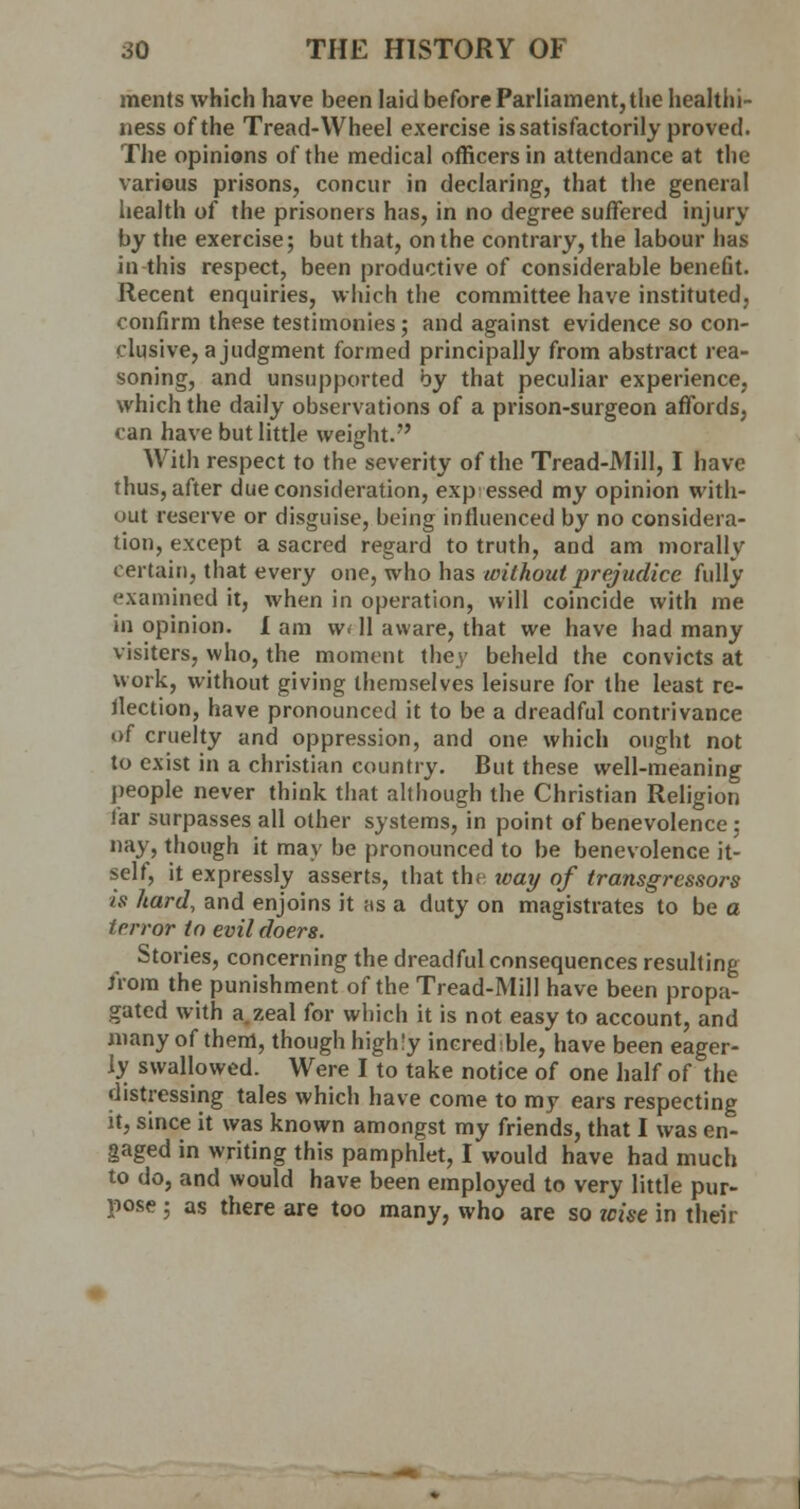 ments which have been laid before Parliament, the healthi- ness of the Tread-Wheel exercise is satisfactorily proved. The opinions of the medical officers in attendance at the various prisons, concur in declaring, that the general health of the prisoners has, in no degree suffered injury by the exercise; but that, on the contrary, the labour has in this respect, been productive of considerable benefit. Recent enquiries, which the committee have instituted, confirm these testimonies; and against evidence so con- clusive, a judgment formed principally from abstract rea- soning, and unsupported by that peculiar experience, which the daily observations of a prison-surgeon affords, can have but little weight. With respect to the severity of the Tread-Mill, I have thus, after due consideration, expressed my opinion with- out reserve or disguise, being influenced by no considera- tion, except a sacred regard to truth, and am morally certain, that every one, who has without prejudice fully examined it, when in operation, will coincide with me in opinion. I am w< 11 aware, that we have had many visiters, who, the moment they beheld the convicts at work, without giving themselves leisure for the least re- jection, have pronounced it to be a dreadful contrivance of cruelty and oppression, and one which ought not to exist in a christian country. But these well-meaning people never think that although the Christian Religion lar surpasses all other systems, in point of benevolence ; nay, though it may be pronounced to be benevolence it- self, it expressly asserts, that the way of transgressors is hard, and enjoins it as a duty on magistrates to be a terror to evil doers. Stories, concerning the dreadful consequences resulting from the punishment of the Tread-Mill have been propa- gated with a.zeal for which it is not easy to account, and many of them, though highly incredible, have been eager- ly swallowed. Were I to take notice of one half of the distressing tales which have come to my ears respecting it, since it was known amongst my friends, that I was en- gaged in writing this pamphlet, I would have had much to do, and would have been employed to very little pur- pose ; as there are too many, who are so wise in their