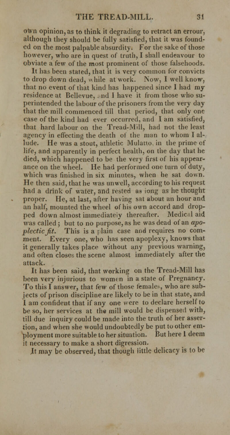 own opinion, as to think it degrading to retract an errour, although they should be fully satisfied, that it was found- ed on the most palpable absurdity. For the sake of those however, who are in quest of truth, I shall endeavour to obviate a few of the most prominent of those falsehoods. It has been stated, that it is very common for convicts to drop down dead, while at work. Now, I well know, that no event of that kind has happened since I had my residence at Bellevue, and I have it from those who su- perintended the labour of the prisoners from the very day that the mill commenced till that period, that only one case of the kind had ever occurred, and I am satisfied, that hard labour on the Tread-Mill, had not the least agency in effecting the death of the man to whom I al- lude. He was a stout, athletic Mulatto, in the prime of life, and apparently in perfect health, on the day that he died, which happened to be the very first of his appear- ance on the wheel. He had performed one turn of duty, which was finished in six minutes, when he sat down. He then said, that he was unwell, according to his request had a drink of water, and rested as iong as he thought proper. He, at last, after having sat about an hour and an half, mounted the wheel of his own accord and drop- ped down almost immediately thereafter. Medical aid was called; but to no purpose, as he was dead of an apo- plectic Jit. This is a plain case and requires no com- ment. Every one, who has seen apoplexy, knows that it generally takes place without any previous warning, and often closes the scene almost immediately after the attack. It has been said, that working on the Tread-Mill has been very injurious to women in a state of Pregnancy. To this I answer, that few of those females, who are sub- jects of prison discipline are likely to be in that state, and I am confident that if any one were to declare herself to be so, her services at the mill would be dispensed with, till due inquiry could be made into the truth of her asser- tion, and when she would undoubtedly be put to other em- ployment more suitable to her situation. But here 1 deem it necessary to make a short digression. Jt may be observed, that though little delicacy is to be