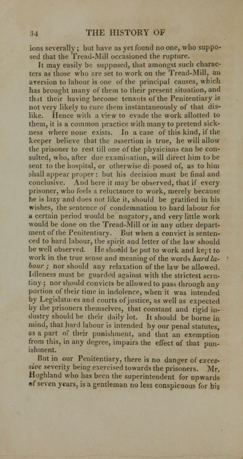 ions severally; but have as yet found no one, who suppo- sed that the Tread-Mill occasioned the rupture. It may easily be supposed, that amongst such charac- ters as those who are set to work on the Tread-Mill, an aversion to labour is one of the principal causes, which has brought many of them to their present situation, and that their having become tenants of the Penitentiary is not very likely to cure them instantaneously of that dis- like. Hence with a view to evade the work allotted to them, it is a common practice with many to pretend sick- ness where none exists. In a case of this kind, if the keeper believe that the assertion is true, he will allow the prisoner to rest till one of the physicians can be con- sulted, who, after due examination, will direct him to be sent to the hospital, or otherwise di posed of, as to him shall appear proper : but his decision must be final and conclusive. And here it may be observed, that if every prisoner, who feels a reluctance to work, merely because he is lazy and does not like it, should be gratified in his wishes, the sentence of condemnation to hard labour for a certain period would be nugatory, and very little work would be done on the Tread-Mill or in any other depart- ment of the Penitentiary. But when a convict is senten- ced to hard labour, the spirit and letter of the law should be well observed. He should be put to work and kejt to work in the true sense and meaning of the words hard la- bour ; nor should any relaxation of the law be allowed. Idleness must be guarded against with the strictest scru- tiny ; nor should convicts be allowed to pass through any portion of their time in indolence, when it was intended by Legislatures and courts of justice, as well as expected by the prisoners themselves, that constant and rigid in- dustry should be their daily lot. It should be borne in mind, that hard labour is intended by our penal statutes as a part of their punishment, and that an exemption from this, in any degree, impairs the effect of that pun- ishment. But in our Penitentiary, there is no danger of exces- sive severity being exercised towards the prisoners. Mr. Hoghland who has been the superintendent for upwards ef seven years, is a gentleman no less conspicuous for bis