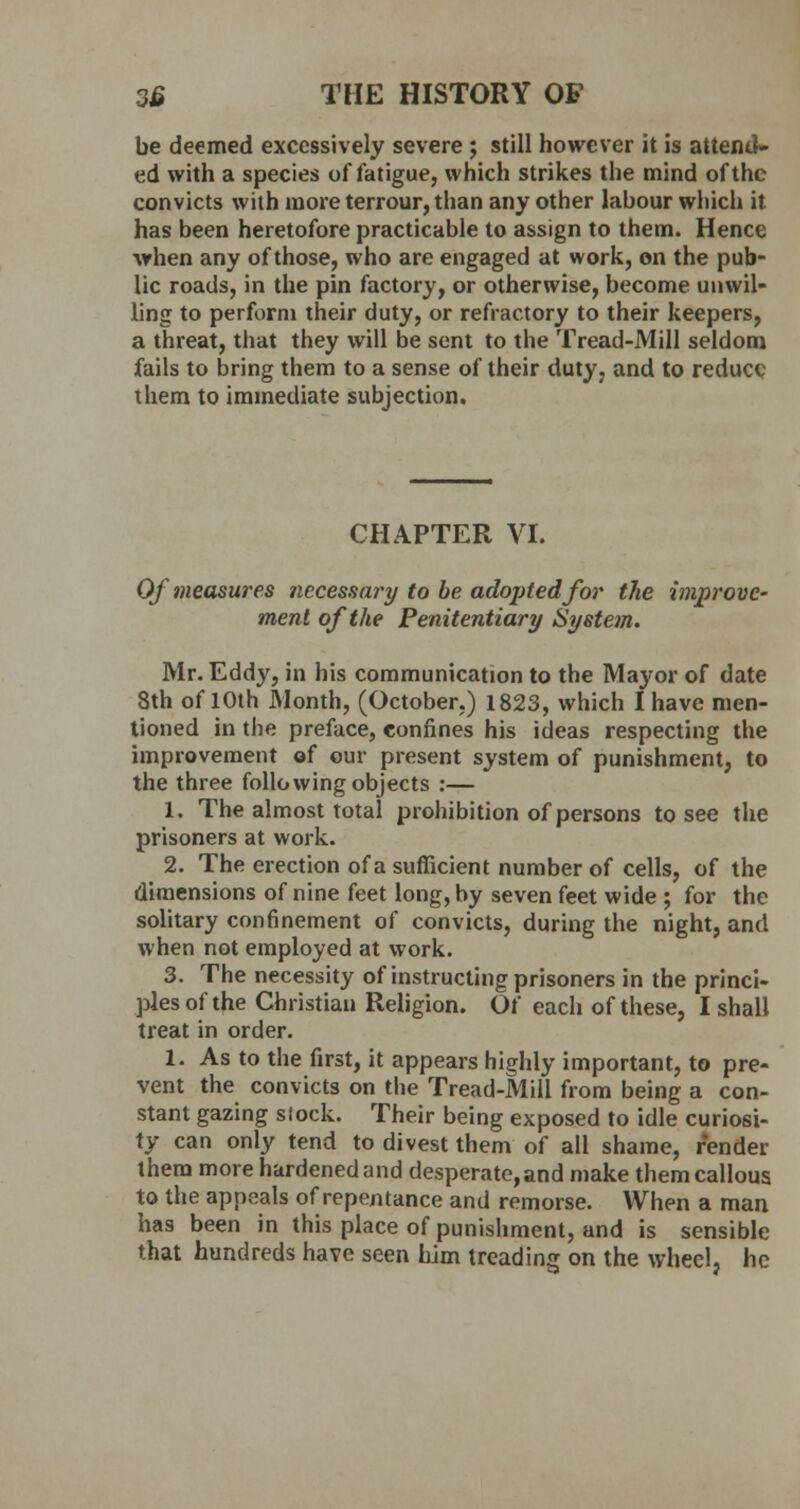 be deemed excessively severe; still however it is attend* ed with a species of fatigue, which strikes the mind of the convicts with more terrour, than any other labour which it has been heretofore practicable to assign to them. Hence when any of those, who are engaged at work, on the pub- lic roads, in the pin factory, or otherwise, become unwil- ling to perform their duty, or refractory to their keepers, a threat, that they will be sent to the Tread-Mill seldom fails to bring them to a sense of their duty, and to reduce them to immediate subjection. CHAPTER VI. Of measures necessary to be adopted for the improve' ment of the Penitentiary System. Mr. Eddy, in his communication to the Mayor of date 8th of 10th Month, (October.) 1823, which I have men- tioned in the preface, confines his ideas respecting the improvement of our present system of punishment, to the three following objects :— 1. The almost total prohibition of persons to see the prisoners at work. 2. The erection of a sufficient number of cells, of the dimensions of nine feet long, by seven feet wide ; for the solitary confinement of convicts, during the night, and when not employed at work. 3. The necessity of instructing prisoners in the princi- ples of the Christian Religion. Of each of these, I shall treat in order. 1. As to the first, it appears highly important, to pre- vent the convicts on the Tread-Mill from being a con- stant gazing stock. Their being exposed to idle curiosi- ty can only tend to divest them of all shame, render them more hardened and desperate, and make them callous to the appeals of repentance and remorse. When a man has been in this place of punishment, and is sensible that hundreds have seen him treading on the wheel, he