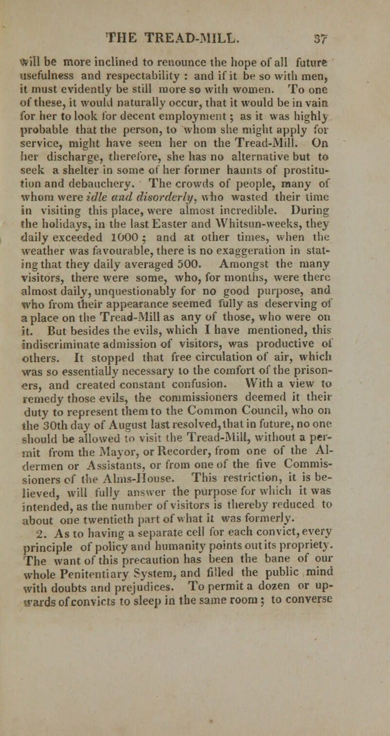 * ill be more inclined to renounce the hope of all future usefulness and respectability : and if it be so with men, it must evidently be still more so with women. To one of these, it would naturally occur, that it would be in vain for her to look for decent employment; as it was highly probable that the person, to whom she might apply for service, might have seen her on the Tread-Mill. On her discharge, therefore, she has no alternative but to seek, a shelter in some of her former haunts of prostitu- tion and debauchery. The crowds of people, many of whom were idle and disorderly, who wasted their time in visiting this place, were almost incredible. During the holidays, in the last Easter and Whitsun-weeks, they daily exceeded 1000 ; and at other times, when the weather was favourable, there is no exaggeration in stat- ing that they daily averaged 500. Amongst the many visitors, there were some, who, for months, were there almost daily, unquestionably for no good purpose, and who from their appearance seemed fully as deserving of a place on the Tread-Mill as any of those, who were on it. But besides the evils, which I have mentioned, this indiscriminate admission of visitors, was productive of others. It stopped that free circulation of air, which was so essentially necessary to the comfort of the prison- ers, and created constant confusion. With a view to remedy those evils, the commissioners deemed it their duty to represent them to the Common Council, who on the 30th day of August last resolved,that in future, no one should be allowed to visit the Tread-Mill, without a per- mit from the Mayor, or Recorder, from one of the Al- dermen or Assistants, or from one of the five Commis- sioners of the Aims-House. This restriction, it is be- lieved, will fully answer the purpose for which it was intended, as the number of visitors is thereby reduced to about one twentieth part of what it was formerly. 2. As to having a separate cell for each convict, every principle of policy and humanity points out its propriety. The want of this precaution has been the bane of our whole Penitentiary System, and filled the public mind with doubts and prejudices. To permit a dozen or up- wards of convicts to sleep in the same room; to converse