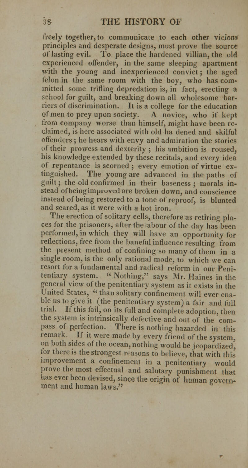freely together, to communicate to each other vicioo.i principles and desperate designs, must prove the source of lasting evil. To place the hardened villian, the old experienced offender, in the same sleeping apartment with the young and inexperienced convict; the aged felon in the same room with the boy, who has com- mitted some trifling depredation is, in fact, erecting a school for guilt, and breaking down all wholesome bar- riers of discrimination. It is a college for the education of men to prey upon society. A novice, who if kept from company worse than himself, might have been re- claimed, is here associated with old ha dened and skilful offenders ; he hears with envy and admiration the stories of their prowess and dexterity ; his ambition is roused, his knowledge extended by these recitals, and every idea of repentance is scorned ; every emotion of virtue ex- tinguished. The young are advanced in the paths of guilt; the old confirmed in their baseness ; morals in- stead ofbeingimproved are broken down, and conscience instead of being restored to a lone of reproof, is blunted and seared, as it were v\ith a hot iron. The erection of solitary cells, therefore as retiring pla- ces for the prisoners, after the sabour of the day has been performed, in which they will have an opportunity for reflections, free from the baneful influence resulting from the present method of confining so many of them in a single room, is the only rational mode, to which we can resort for a fundamental and radical reform in our Peni- tentiary system. « Nothing, says Mr. Haines in the general view of the penitentiary system as it exists in the United States,  than solitary confinement will ever ena- ble us to give it (the penitentiary system) a fair and full trial. If this fail, on its full and complete adoption, then the system is intrinsically defective and out of the com- pass of perfection. There is nothing hazarded in this remark. If it were made by every friend of the system, on both sides of the ocean, nothing would be jeopardized, for there is the strongest reasons to believe, that with this improvement a confinement in a penitentiary would prove the most effectual and salutary punishment that has ever been devised, since the origin of human govern- ment and human laws.'