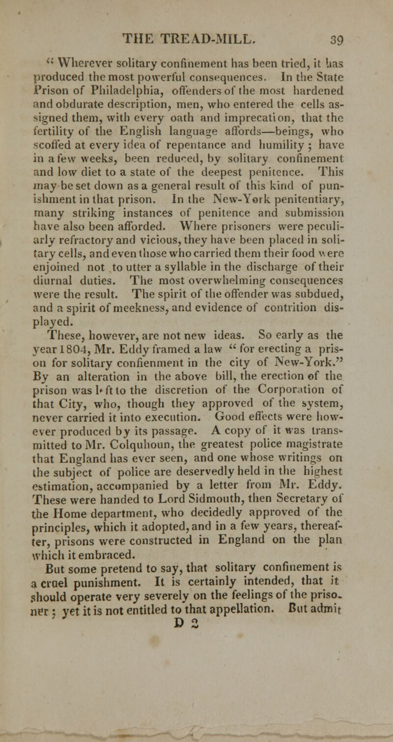 i: Wherever solitary confinement has been tried, it has produced the most powerful consequences. In the State Prison of Philadelphia, offenders of the most hardened and obdurate description, men, who entered the cells as- signed them, with every oath and imprecation, that the fertility of the English language affords—beings, who scoffed at every idea of repentance and humility ; have in a few weeks, been i-educed, by solitary confinement and low diet to a state of the deepest penitence. This may be set down as a general result of this kind of pun- ishment in that prison. In the New-York penitentiary, many striking instances of penitence and submission have also been afforded. Where prisoners were peculi- arly refractory and vicious, they have been placed in soli- tary cells, and even those who carried them their food \\ ere enjoined not to utter a syllable in the discharge of their diurnal duties. The most overwhelming consequences were the result. The spirit of the offender was subdued, and a spirit of meekness, and evidence of contrition dis- played. These, however, are not new ideas. So early as the year 1804, Mr. Eddy framed a law  for erecting a pris- on for solitary confienment in the city of New-York. By an alteration in the above bill, the erection of the prison was 1* ft to the discretion of the Corporation of that City, who, though they approved of the system, never carried it into execution. Good effects were how- ever produced by its passage. A copy of it was trans- mitted to Mr. Colquhoun, the greatest police magistrate that England has ever seen, and one whose writings on the subject of police are deservedly held in the highest estimation, accompanied by a letter from Mr. Eddy. These were handed to Lord Sidmouth, then Secretary of the Home department, who decidedly approved of the principles, which it adopted, and in a few years, thereaf- ter, prisons were constructed in England on the plan which it embraced. But some pretend to say, that solitary confinement is a cruel punishment. It is certainly intended, that it .should operate very severely on the feelings of the priso. ner.; yet it is not entitled to that appellation. But admit D 2