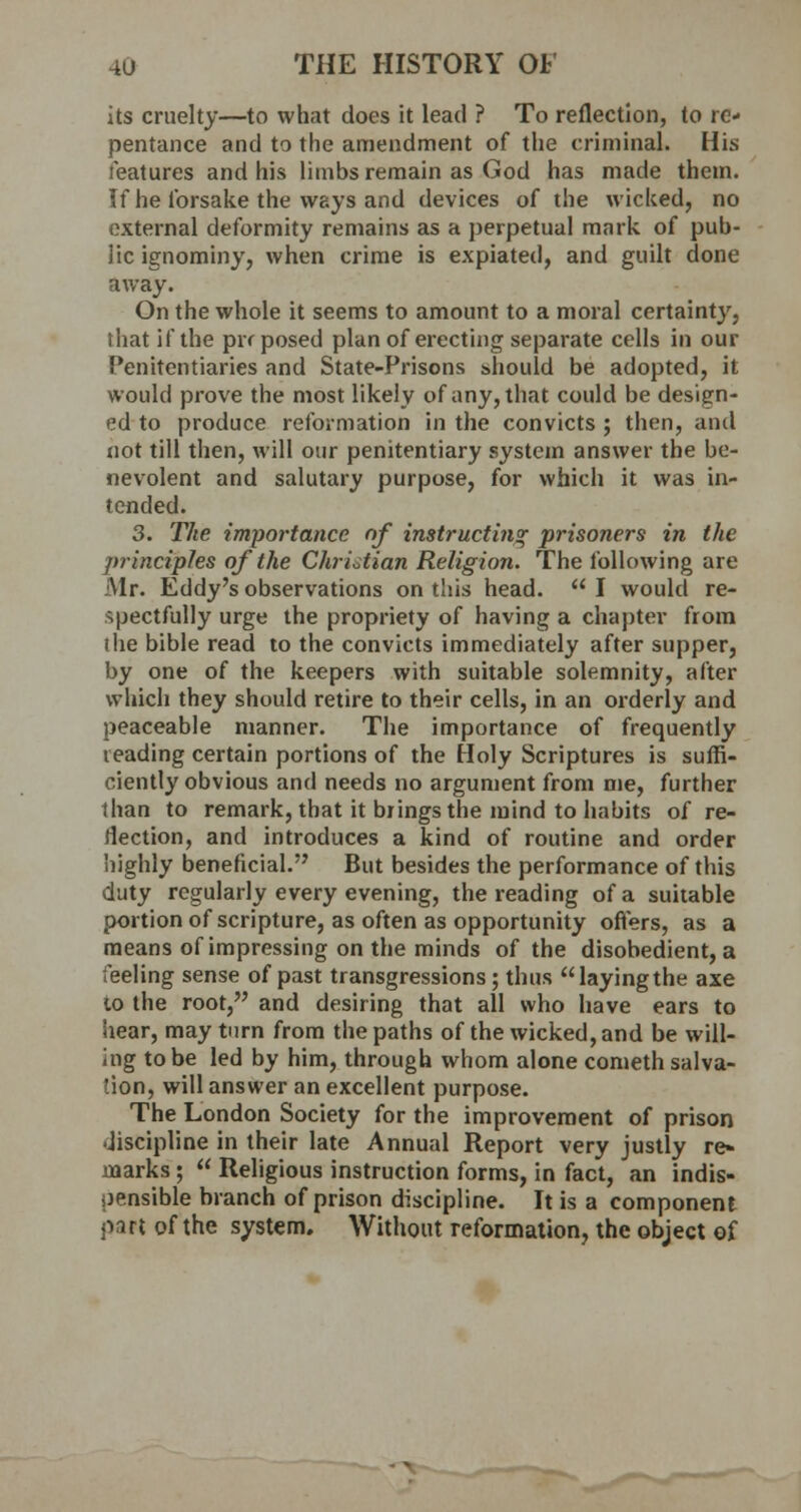 its cruelty—to what does it lead ? To reflection, to re- pentance and to the amendment of the criminal. His features and his limbs remain as God has made them. If he forsake the ways and devices of the wicked, no external deformity remains as a perpetual mark of pub- lic ignominy, when crime is expiated, and guilt done away. On the whole it seems to amount to a moral certainty, ihat if the proposed plan of erecting separate cells in our Penitentiaries and State-Prisons should be adopted, it would prove the most likely of any, that could be design- ed to produce reformation in the convicts ; then, and not till then, will our penitentiary system answer the be- nevolent and salutary purpose, for which it was in- tended. 3. The importance of instructing prisoners in the principles of the Christian Religion. The following are Mr. Eddy's observations on this head.  I would re- spectfully urge the propriety of having a chapter from the bible read to the convicts immediately after supper, by one of the keepers with suitable solemnity, after which they should retire to their cells, in an orderly and peaceable manner. The importance of frequently leading certain portions of the Holy Scriptures is suffi- ciently obvious and needs no argument from me, further than to remark, that it brings the mind to habits of re- flection, and introduces a kind of routine and order highly beneficial. But besides the performance of this duty regularly every evening, the reading of a suitable portion of scripture, as often as opportunity offers, as a means of impressing on the minds of the disobedient, a feeling sense of past transgressions ; thus layingthe axe to the root, and desiring that all who have ears to hear, may turn from the paths of the wicked, and be will- ing to be led by him, through whom alone cometh salva- tion, will answer an excellent purpose. The London Society for the improvement of prison discipline in their late Annual Report very justly re* marks ;  Religious instruction forms, in fact, an indis- oensible branch of prison discipline. It is a component part of the system. Without reformation, the object of