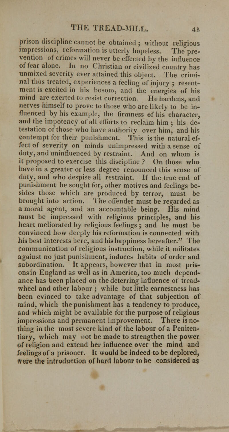 prison discipline cannot be obtained; without religious impressions, reformation is utterly hopeless. The pre- vention of crimes will never be effected by the influence of fear alone. In no Christian or civilized country has unmixed severity ever attained this object. The crimi- nal thus treated, experiences a feeling of injury ; resent- ment is excited in his bosom, and the energies of his mind are exerted to resist correction. He hardens, and nerves himself to prove to those who are likely to be in- fluenced by his example, the firmness ef his character, and the impotency of all efforts to reclaim him ; his de- testation of those who have authority over him, and his contempt for their punishment. This is the natural ef- fect of severity on minds unimpressed with a sense of duty, and uninfluenced by restraint. And on whom is it proposed to exercise this discipline ? On those who have in a greater or less degree renounced this sense of duty, and who despise all restraint. If the true end of punishment be sought for, other motives and feelings be- sides those which are produced by terror, must be brought into action. The offender must be regarded as a moral agent, and an accountable being. His mind must be impressed with religious principles, and his heart meliorated by religious feelings ; and he must be convinced how deeply his reformation is connected with his best interests here, and his happiness hereafter. The communication of religious instruction, while it militates against no just punishment, induces habits of order and subordination. It appears, however that in most pris- ons in England as well as in America, too much depend- ance has been placed on the deterring influence of tread- wheel and other labour ; while but little earnestness has been evinced to take advantage of that subjection of mind, which the punishment has a tendency to produce, and which might be available for the purpose of religious impressions and permanent improvement. There is no- thing in the most severe kind of the labour of a Peniten- tiary, which may not be made to strengthen the power of religion and extend her influence over the mind and feelings of a prisoner. It would be indeed to be deplored, were the introduction of hard labour to be considered as