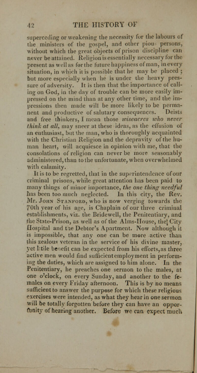 superceding or weakening the necessity for the labours of the ministers of the gospel, and other piou persons, without which the great objects of prison discipline can never be attained. Religion is essentially necessary for the present as well as for the future happiness of man, in every situation, in which it is possible that he may be placed ; but more especially when he is under the heavy pres- sure of adversity. It is then that the importance of call- ing on God, in the day of trouble can be more easily im- pressed on the mind than at any other time, and the im- pressions then made will be more likely to be perma- nent and productive of salutary consequences. Deists and free thinkers, I mean those wiseacres who never think at all, may sneer at these ideas, as the effusion of an enthusiast, but \he man, who is thoroughly acquainted with the Christian Religion and the depravity of the hu- man heart, will acquiesce in opinion with me, that the Consolations of religion can never be more seasonably administered, than to the unfortunate, when overwhelmed with calamity. It is to be regretted, that in the superintendence of our criminal prisons, while great attention has been paid to many things of minor importance, the one thing needful has been too much neglected. In this city, the Rev. Mr. John Stanford, who is now verging towards the fOth year of his as;e, is Chaplain of our three criminal establishments, viz. the Bridewell, the Penitentiary, and the State-Prison, as well as of the Aims-House, the'sCity Hospital and tae Debtor's Apartment. Now although it is impossible, that any one can be more active than this zealous veteran in the service of his divine master, yet lttile benefit can be expected from his efforts,as three active men would find sufficient employment in perform- ing the duties, which are assigned to him alone. In the Penitentiary, he preaches one sermon to the males, at one o'clock, on every Sunday, and another to the fe- males on every Friday afternoon. This is by no means sufficient to answer the purpose for which these religious exercises were intended, as what they hear in one sermon will be totally forgotten before they can have an oppor- tunity of hearing another. Before we can expect much