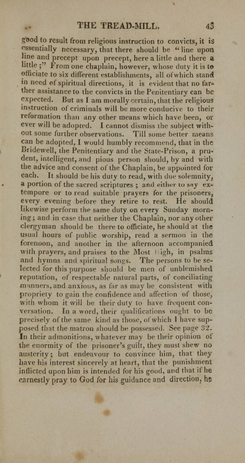 good to result from religious instruction to convicts, it is essentially necessary, that there should be  line upon line and precept upon precept, here a little and there a little ; From one chaplain, however, whose duty it is t© officiate to six different establishments, all ofwhich stand in need of spiritual directions, it is evident that no far» ther assistance to the convicts in the Penitentiary can be expected. But as I am morally certain, that the religious instruction of criminals will be more conducive to their reformation than any other means which have been, or ever will be adopted. I cannot dismiss the subject with- out some further observations. Till some better means can be adopted, I would humbly recommend, that in the Bridewell, the Penitentiary and the State-Prison, a pru- dent, intelligent, and pious person should, by and with the advice and consent of the Chaplain, be appointed for each. It should be his duty to read, with due solemnity, a portion of the sacred scriptures ; and either to say ex- tempore or to read suitable prayers for the prisoners, every evening before they retire to rest. He should likewise perform the same duty on every Sunday morn- ing; and in case that neither the Chaplain, nor any other clergyman should be there to officiate, he should at the usual hours of public worship, read a sermon in the forenoon, and another in the afternoon accompanied With prayers, and praises to the Most > igh, in psalms and hymns and spiritual songs. The persons to be se- lected for this purpose should be men of unblemished reputation, of respectable natural parts, of conciliating manners, and anxious, as far as may be consistent with propriety to gain the confidence and affection of those, with whom it will be their duty to have frequent con- versation. In a word, their qualifications ought to be precisely of the same kind as those, ofwhich I have sup- posed that the matron should be possessed. See page 32. In their admonitions, whatever may be their opinion of the enormity of the prisoner's guilt, they must shew no austerity; but endeavour to convince him, that they have his interest sincerely at heart, that the punishment inflicted upon him is intended for his good, and that if he earnestly pray to God for his guidance and direction, h$