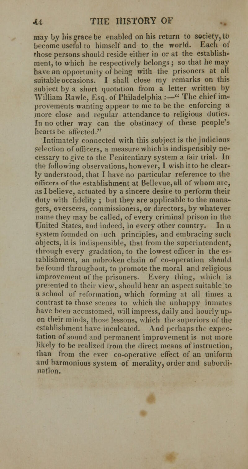 may by his grace be enabled on his return to society, to become useful to himself and to the world. Each of those persons should reside either in or at the establish- ment, to which he respectively belongs ; so that he may have an opportunity of being with the prisoners at all suitable occasions. I shall close my remarks on this subject by a short quotation from a letter written by William Rawle, Esq. of Philadelphia :— The chief im- provements wanting appear to me to be the enforcing a more close and regular attendance to religious duties. In no other way can the obstinacy of these people's hearts be affected. Intimately connected with this subject is the judicious Selection of officers, a measure which is indispensibly ne- cessary to give to the Fenitentiary system a fair trial. In the following observations, however, I wish itto be clear- ly understood, that I have no particular reference to the officers of the establishment at Bellevue,all of whom are, as I believe, actuated by a sincere desire to perform their duty with fidelity ; but they are applicable to the mana- gers, overseers, commissioners, or directors, by whatever name they may be called, of every criminal prison in the United States, and indeed, in every other country. In a system founded on uch principles, and embracing such objects, it is indispensible, that from the superintendent, through every gradation, to the lowest officer in the es- tablishment, an unbroken chain of co-operation should be found throughout, to promote the moral and religious improvement of the prisoners. Every thing, which is pre-ented to their view, should bear an aspect suitable to a school of reformation, which forming at all times a contrast to those scenes to which the unhappy inmates have been accustomed, will impress, daily and hourly up- on their minds, those lessons, which the superiors of the establishment have inculcated. And perhaps the expec- tation of sound and permanent improvement is not more likely to be realized irom the direct means of instruction, than from the ever co-operative effect of an uniform and harmonious system of morality, order and subordi- nation.