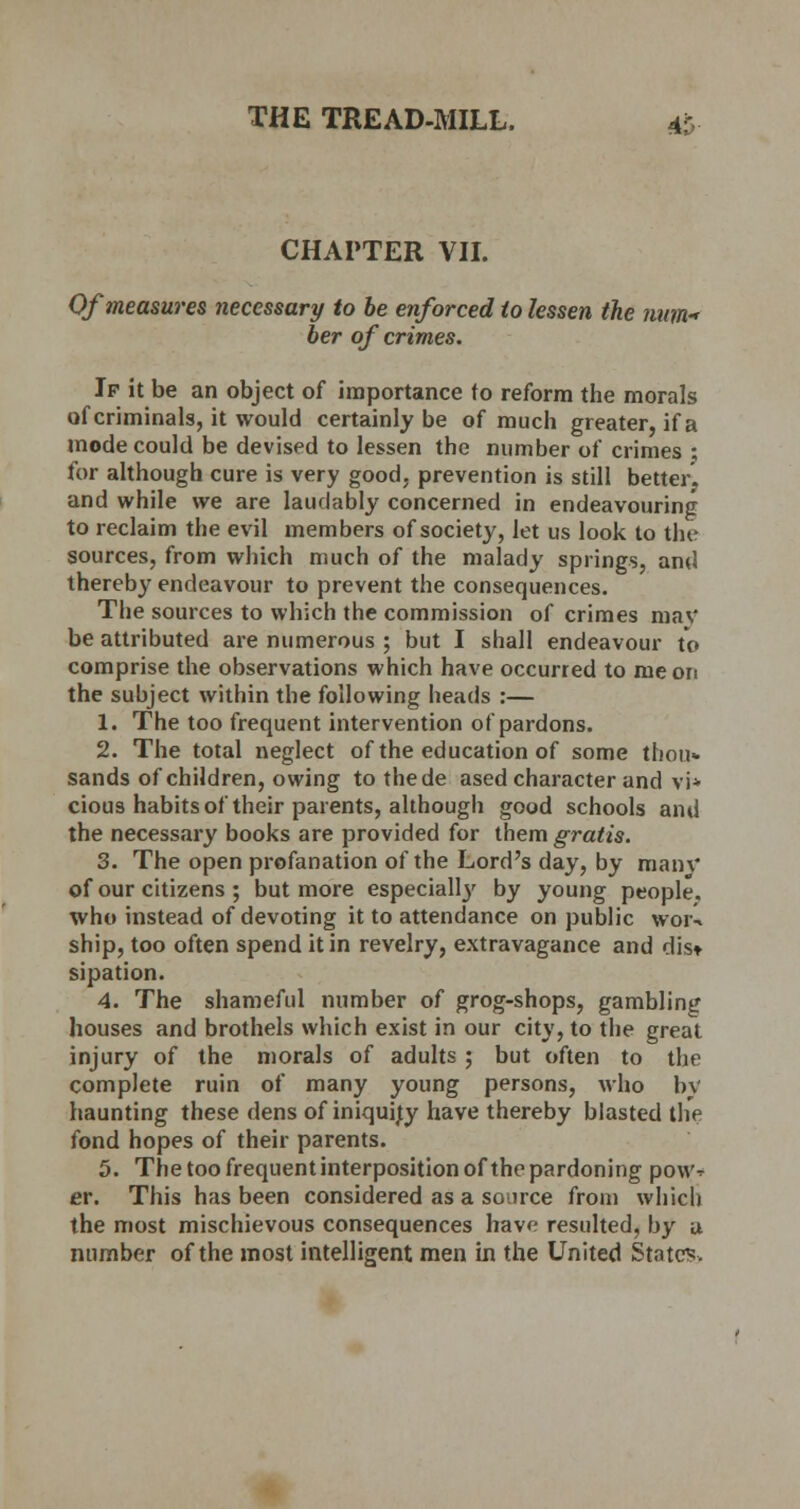 CHAPTER VII. Of measures necessary to be enforced to lessen the num- ber of crimes. If it be an object of importance to reform the morals of criminals, it would certainly be of much greater, if a mode could be devised to lessen the number of crimes ; for although cure is very good, prevention is still better, and while we are laudably concerned in endeavouring to reclaim the evil members of society, let us look to the sources, from which much of the malady springs, and thereby endeavour to prevent the consequences. The sources to which the commission of crimes may be attributed are numerous ; but I shall endeavour to comprise the observations which have occurred to me on the subject within the following heads :— 1. The too frequent intervention of pardons. 2. The total neglect of the education of some thou* sands of children, owing to thede ased character and vi* cious habits of their parents, although good schools and the necessary books are provided for them gratis. 3. The open profanation of the Lord's day, by many of our citizens ; but more especiall}' by young people, who instead of devoting it to attendance on public woiv ship, too often spend it in revelry, extravagance and dis* sipation. 4. The shameful number of grog-shops, gambling houses and brothels which exist in our city, to the great injury of the morals of adults ; but often to the complete ruin of many young persons, who by haunting these dens of iniquity have thereby blasted the fond hopes of their parents. 5. The too frequent interposition of the pardoning pow^ er. This has been considered as a source from which the most mischievous consequences have resulted, by u number of the most intelligent men in the United State?.