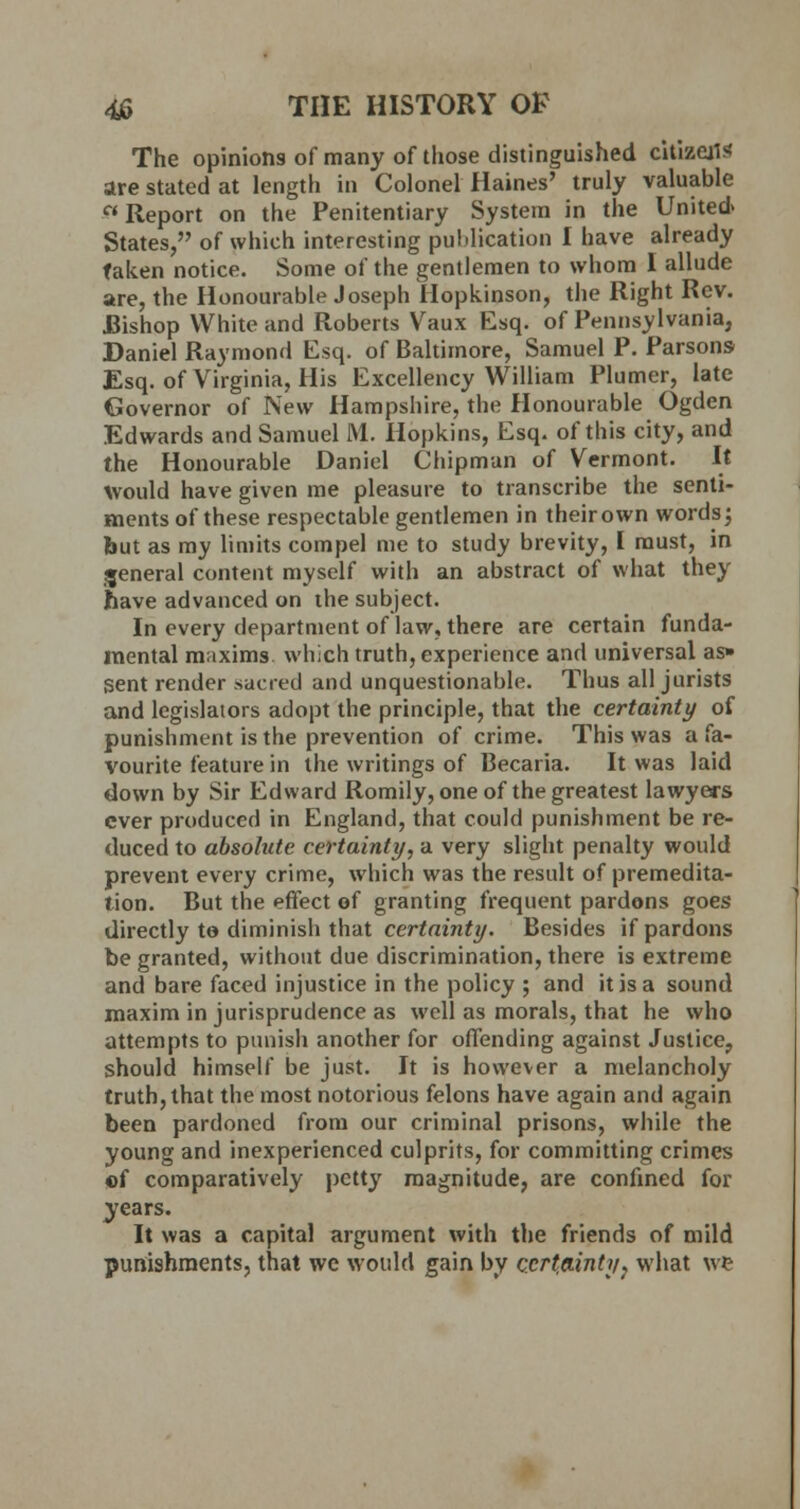 The opinions of many of those distinguished citizens are stated at length in Colonel Haines' truly valuable Report on the Penitentiary System in the United. States, of which interesting publication I have already taken notice. Some of the gentlemen to whom I allude are, the Honourable Joseph Hopkinson, the Right Rev. JBishop White and Roberts Vaux Esq. of Pennsylvania, Daniel Raymond Esq. of Baltimore, Samuel P. Parsons Esq. of Virginia, His Excellency William Plumer, late Governor of New Hampshire, the Honourable Ogden Edwards and Samuel M. Hopkins, Esq. of this city, and the Honourable Daniel Chipmun of Vermont. It Would have given me pleasure to transcribe the senti- ments of these respectable gentlemen in their own words; but as my limits compel me to study brevity, I must, in general content myself with an abstract of what they have advanced on the subject. In every department of law, there are certain funda- mental maxims which truth, experience and universal as» {Sent render sacred and unquestionable. Thus all jurists and legislators adopt the principle, that the certainty of punishment is the prevention of crime. This was a fa- vourite feature in the writings of Becaria. It was laid down by Sir Edward Romily, one of the greatest lawyers ever produced in England, that could punishment be re- duced to absolute certainty, a very slight penalty would prevent every crime, which was the result of premedita- tion. But the effect of granting frequent pardons goes directly to diminish that certainty. Besides if pardons be granted, without due discrimination, there is extreme and bare faced injustice in the policy ; and it is a sound maxim in jurisprudence as well as morals, that he who attempts to punish another for offending against Justice, should himself be just. It is however a melancholy truth, that the most notorious felons have again and again been pardoned from our criminal prisons, while the young and inexperienced culprits, for committing crimes ©f comparatively petty magnitude, are confined for years. It was a capital argument with the friends of mild punishments, that we would gain by certainty, what w*