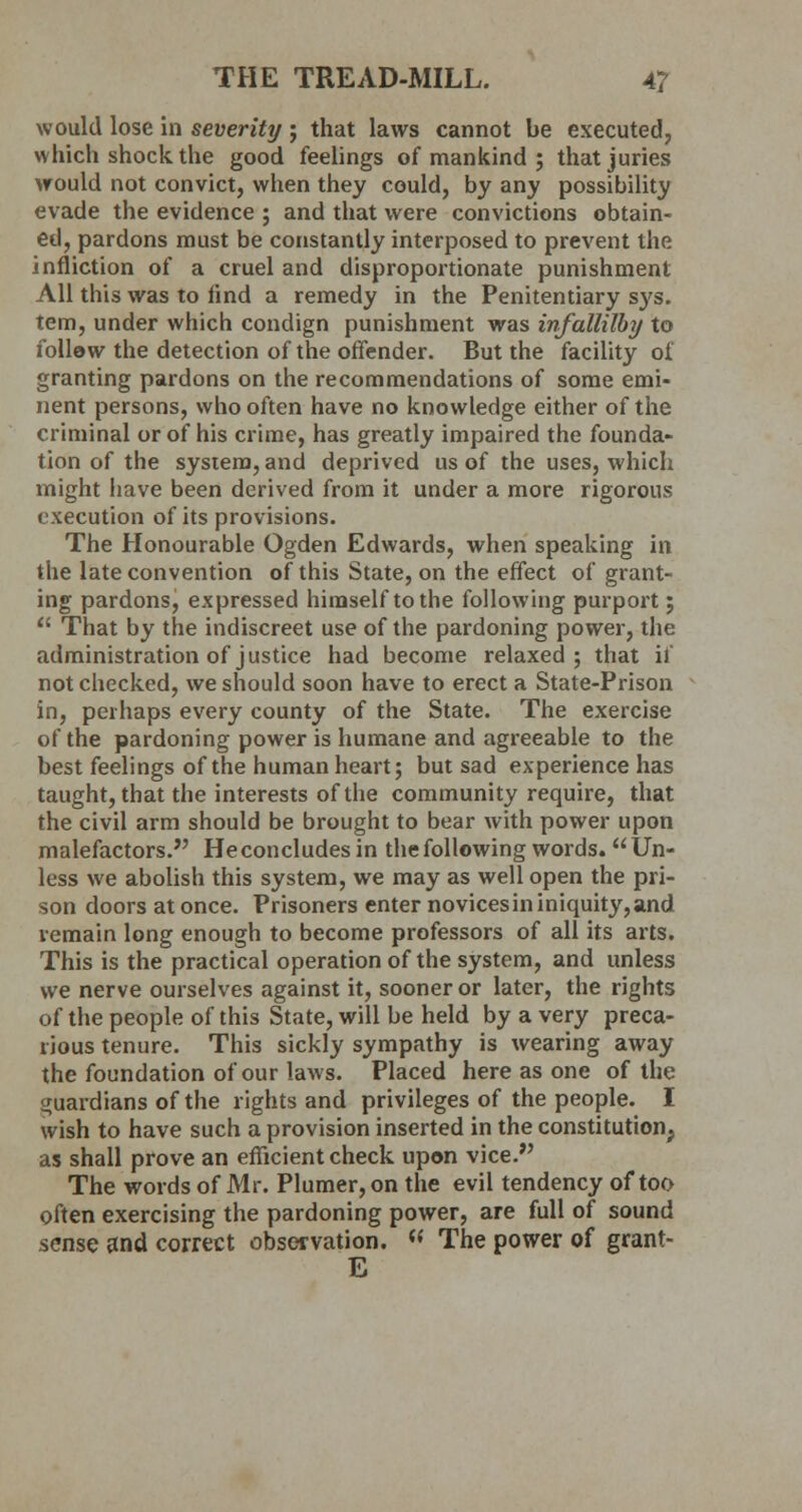 would lose in severity ; that laws cannot be executed, which shock the good feelings of mankind ; that juries would not convict, when they could, by any possibility evade the evidence ; and that were convictions obtain- ed, pardons must be constantly interposed to prevent the infliction of a cruel and disproportionate punishment All this was to find a remedy in the Penitentiary sys. tern, under which condign punishment was infallilby to follow the detection of the offender. But the facility oi granting pardons on the recommendations of some emi- nent persons, who often have no knowledge either of the criminal or of his crime, has greatly impaired the founda- tion of the system, and deprived us of the uses, which might have been derived from it under a more rigorous execution of its provisions. The Honourable Ogden Edwards, when speaking in the late convention of this State, on the effect of grant- ing pardons, expressed himself to the following purport;  That by the indiscreet use of the pardoning power, the administration of justice had become relaxed; that ii not checked, we should soon have to erect a State-Prison in, perhaps every county of the State. The exercise of the pardoning power is humane and agreeable to the best feelings of the human heart; but sad experience has taught, that the interests of the community require, that the civil arm should be brought to bear with power upon malefactors. Heconcludesin the following words.  Un- less we abolish this system, we may as well open the pri- son doors at once. Prisoners enter novicesininiquity,and remain long enough to become professors of all its arts. This is the practical operation of the system, and unless we nerve ourselves against it, sooner or later, the rights of the people of this State, will be held by a very preca- rious tenure. This sickly sympathy is wearing away the foundation of our laws. Placed here as one of the guardians of the rights and privileges of the people. I wish to have such a provision inserted in the constitution, as shall prove an efficient check upon vice. The words of Mr. Plumer, on the evil tendency of too often exercising the pardoning power, are full of sound sense and correct observation. w The power of grant- E