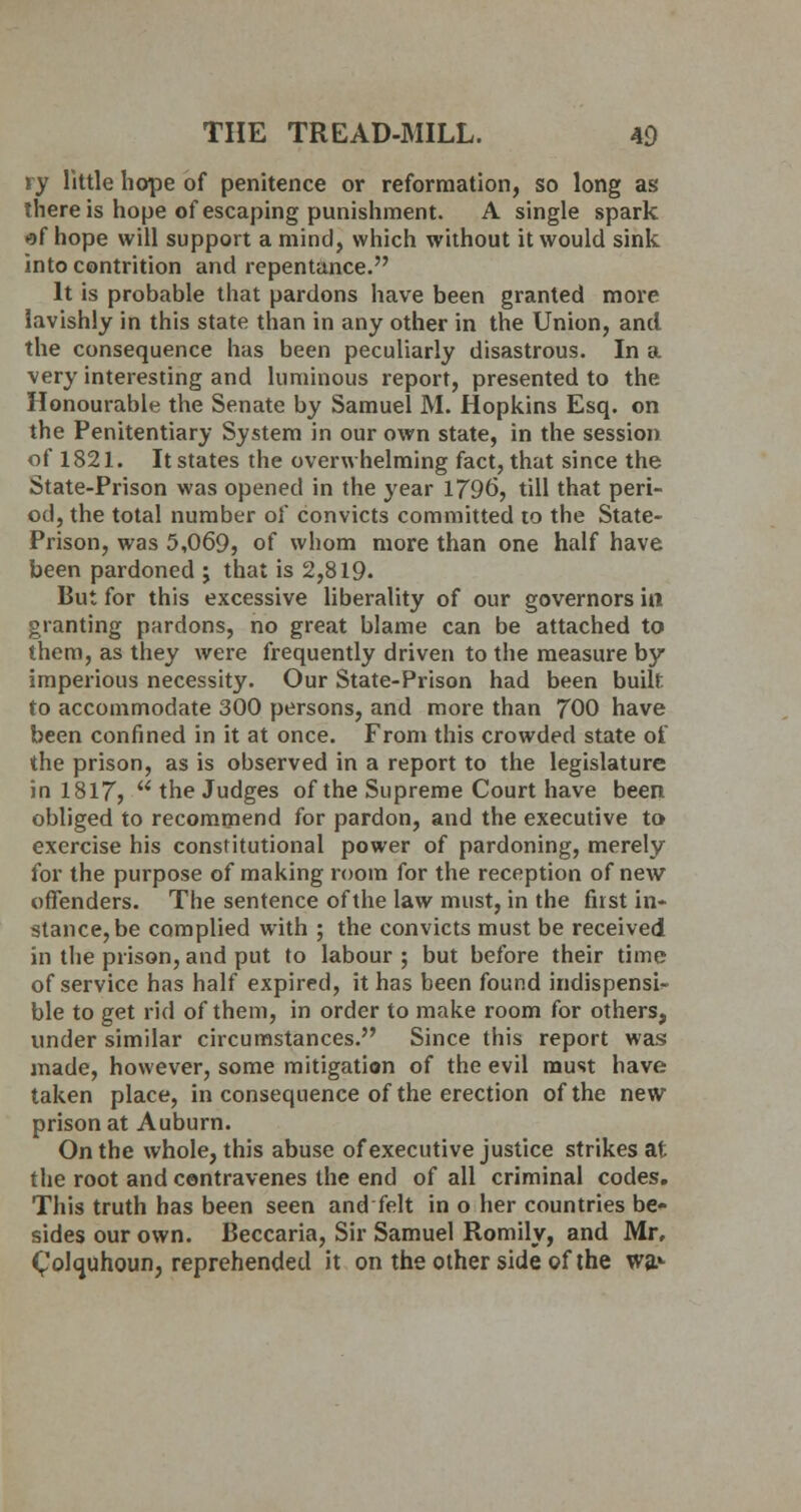 ry little hope of penitence or reformation, so long as there is hope of escaping punishment. A single spark H>f hope will support amine], which without it would sink into contrition and repentance. It is probable that pardons have been granted more lavishly in this state than in any other in the Union, and the consequence has been peculiarly disastrous. In a very interesting and luminous report, presented to the Honourable the Senate by Samuel M. Hopkins Esq. on the Penitentiary System in our own state, in the session of 1821. It states the overwhelming fact, that since the State-Prison was opened in the year 1796, till that peri- od, the total number of convicts committed to the State- Prison, was 5,069, of whom more than one half have been pardoned ; that is 2,819. But for this excessive liberality of our governors in granting pardons, no great blame can be attached to them, as they were frequently driven to the measure by imperious necessity. Our State-Prison had been built to accommodate 300 persons, and more than 700 have been confined in it at once. From this crowded state of the prison, as is observed in a report to the legislature in 1817,  the Judges of the Supreme Court have been obliged to recommend for pardon, and the executive to exercise his constitutional power of pardoning, merely for the purpose of making room for the reception of new offenders. The sentence of the law must, in the first in- stance, be complied with ; the convicts must be received in the prison, and put to labour ; but before their time of service has half expired, it has been found indispensa- ble to get rid of them, in order to make room for others, under similar circumstances. Since this report was made, however, some mitigation of the evil must have taken place, in consequence of the erection of the new prison at Auburn. On the whole, this abuse of executive justice strikes at the root and contravenes the end of all criminal codes. This truth has been seen andfelt in o her countries be- sides our own. Beccaria, Sir Samuel Romily, and Mr, Colquhoun, reprehended it on the other side of the wa>