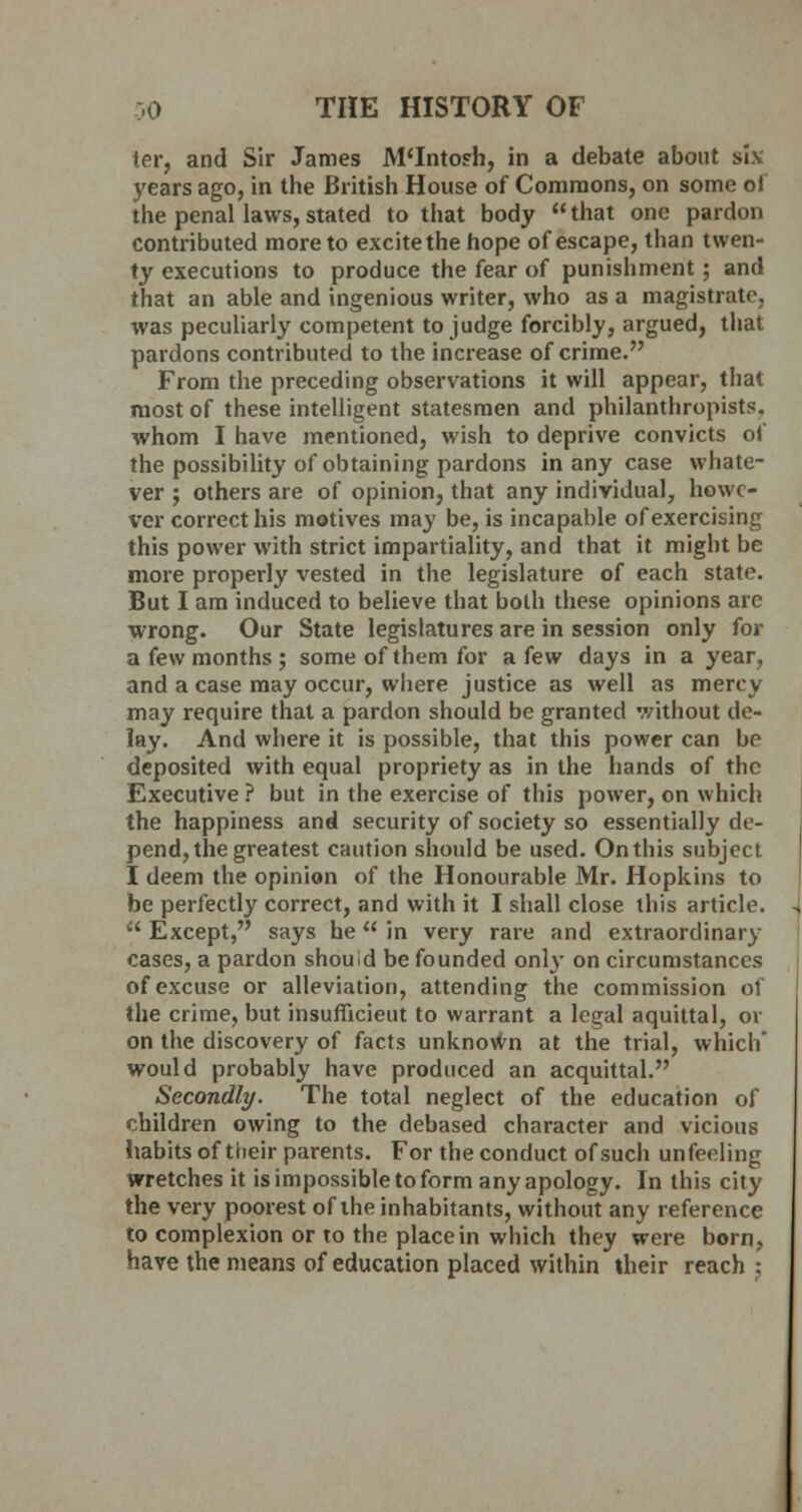 ter, and Sir James M'Intosh, in a debate about six years ago, in the British House of Commons, on some of the penal laws, stated to that body that one pardon contributed more to excitethe hope of escape, than twen- ty executions to produce the fear of punishment; and that an able and ingenious writer, who as a magistrate, was peculiarly competent to judge forcibly, argued, that pardons contributed to the increase of crime. From the preceding observations it will appear, that most of these intelligent statesmen and philanthropists, whom I have mentioned, wish to deprive convicts of the possibility of obtaining pardons in any case whate- ver ; others are of opinion, that any individual, howe- ver correct his motives may be, is incapable of exercising this power with strict impartiality, and that it might be more properly vested in the legislature of each state. But I am induced to believe that both these opinions arc wrong. Our State legislatures are in session only for a few months ; some of them for a few days in a year, and a case may occur, where justice as well as mercy may require that a pardon should be granted without de- lay. And where it is possible, that this power can be deposited with equal propriety as in the hands of the Executive ? but in the exercise of this power, on which the happiness and security of society so essentially de- pend, the greatest caution should be used. On this subject I deem the opinion of the Honourable Mr. Hopkins to be perfectly correct, and with it I shall close this article.  Except, says he  in very rare and extraordinary cases, a pardon should be founded only on circumstances of excuse or alleviation, attending the commission of the crime, but insufficient to warrant a legal aquittal, or on the discovery of facts unknown at the trial, which' would probably have produced an acquittal. Secondly. The total neglect of the education of children owing to the debased character and vicious habits of their parents. For the conduct of such unfeeling wretches it is impossible to form any apology. In this city the very poorest of the inhabitants, without any reference to complexion or to the place in which they were born, have the means of education placed within their reach :