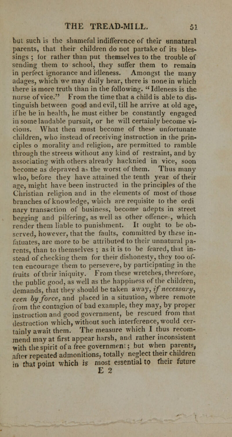 but such is the shameful indifference of their unnatural parents, that their children do not partake of its bles- sings ; for rather than put themselves to the trouble of sending them to school, they suffer them to remain in perfect ignorance and idleness. Amongst the many adages, which we may daily hear, there is none in which there is more truth than in the following. Idleness is the nurse of vice. From the time that a child is able to dis- tinguish between good and evil, till he arrive at old age, if he be in health, he must either be constantly engaged in some laudable pursuit, or he will certainly become vi- cious. What then must become of these unfortunate children, who instead of receiving instruction in the prin- ciples o morality and religion, are permitted to ramble through the streets without any kind of restraint, and by associating with others already hacknied in vice, soon become as depraved a^ the worst of them. Thus man}' who, before they have attained the tenth year of their age, might have been instructed in the principles of the Christian religion and in the elements of most of those branches of knowledge, which are requisite to the ordi narv transaction of business, become adepts in street begging and pilfering, as well as other offences, which render them liable to punishment. It ought to be ob- served, however, that the faults, committed by th^se in- fatuates, are more to be attributed to their unnatural pa- rents, than to themselves ; as it is to be feared, that in- stead of checking them for their dishonesty, they too of- ten encourage them to perseve-e, by participating in the fruits of their iniquity. From these wretches, therefore, the public good, as well as the happiness of the children, demands, that they should be taken away, if necessary, even by force, and placed in a situation, where remote from the contagion of bad example, they may, by proper instruction and good government, be rescued from that destruction which, without such interference, would cer- tainly await them. The measure which I thus recom- mend may at first appear harsh, and rather inconsistent *ith the spirit of a free government; but when parents, iifter repeated admonitions, totally neglect their children in that point which is most essential to their future E 2