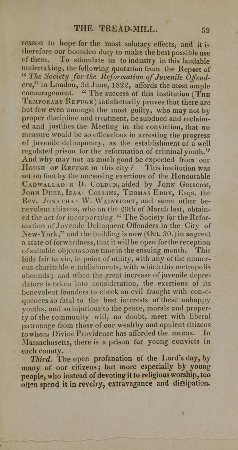 reason to hope for the most salutary effects, and it is therefore our bounden duty to make the best possible use of them. To stimulate us to industry in this laudable undertaking, the following quotation from the Report of  The Society for the Reformation of Juvenile Offend- ers, in London, 3d June, 1822, affords the most ample encouragement.  The success of this institution (The Temporary Refuge) satisfactorily proves that there are but few even amongst the most guilty, who may not by proper discipline and treatment, be subdued and reclaim- ed and justifies the Meeting in the conviction, that no measure would be so efficacious in arresting the progress of juvenile delinquency, as the establishment of a well regulated prison for the reformation of criminal youth. And why may not as much good be expected from our House of Refuge in this city ? This institution was set on foot by the unceasing exertions of the Honourable Cadwallad r D. Cold en, aided by John Griscom, John Duer, Isaa Collins, Thomas Eddy, Esqs. the Rev. Jonatha- YV. Wainrtght, and some other be- nevolent citizens, who on the 29th of March last, obtain- ed the act for incorporating  The Society for the Refor- mation of Juvenile Delinquent Offenders in the City of INew-York, and the building is now (Oct. 30.) in so great a state of forwardness, that it will be open for the reception of suitable objects some time in the ensuing month. This bids fair to vie, in point of utility, with any of the numer- ous charitable e tablishments, with which this metropolis abounds ; and when the great increase of juvenile depre- dators is taken into consideration, the exertions of its benevoleut founders to check an evil fraught with conse- quences so fatal to the best interests of these unhappy youths, and so injurious to the peace, morals and proper- ty of the community will, no doubt, meet with liberal patronage from those of our wealthy and opulent citizens to whom Divine Providence has afforded the means. In Massachusetts, there is a prison for young convicts in each county. Third. The open profanation of the Lord's day, by many of our citizens; but more especially by young people, who instead of devoting it to religious worship, too often spend it in revelry, extravagance and dissipation.