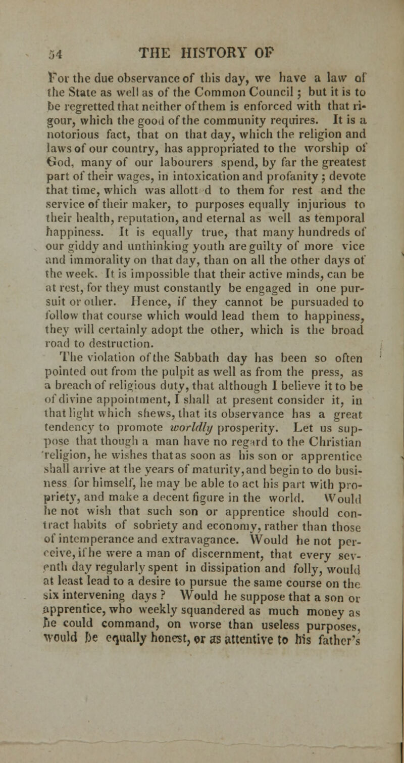 For the due observance of this day, we have a law of The State as well as of the Common Council; but it is to be regretted that neither of them is enforced with that ri- gour, which the good of the community requires. It is a notorious fact, that on that day, which the religion and laws of our country, has appropriated to the worship of t*od, many of our labourers spend, by far the greatest part of their wages, in intoxication and profanity ; devote that time, which was allott d to them for rest and the service of their maker, to purposes equally injurious to Their health, reputation, and eternal as well as temporal happiness. It is equally true, that many hundreds of our giddy and unthinking youth are guilty of more vice and immorality on that day, than on all the other days of the week. It is impossible that their active minds, can be at rest, for they must constantly be engaged in one pur- suit or other. Hence, if they cannot be pursuaded to follow that course which would lead them to happiness, they will certainly adopt the other, which is the broad road to destruction. The violation of the Sabbath day has been so often pointed out from the pulpit as well as from the press, as a breach of religious duty, that although I believe it to be of divine appointment, I shall at present consider it, in that light which shews, that its observance has a great tendency to promote loorldly prosperity. Let us sup- pose that though a man have no regard to the Christian religion, he wishes thatas soon as his son or apprentice .shall arrive at the years of maturity, and begin to do busi- ness for himself, he may be able to act his part with pro- priety, and make a decent figure in the world. Would he not wish that such son or apprentice should con- tract habits of sobriety and economy, rather than those of intemperance and extravagance. Would he not per- ceive, if he were a man of discernment, that every sev- enth day regularly spent in dissipation and folly, would at least lead to a desire to pursue the same course on the >ix intervening days ? Would he suppose that a son or apprentice, who weekly squandered as much money as he could command, on worse than useless purposes, would be equally honest, or as attentive to his father's'