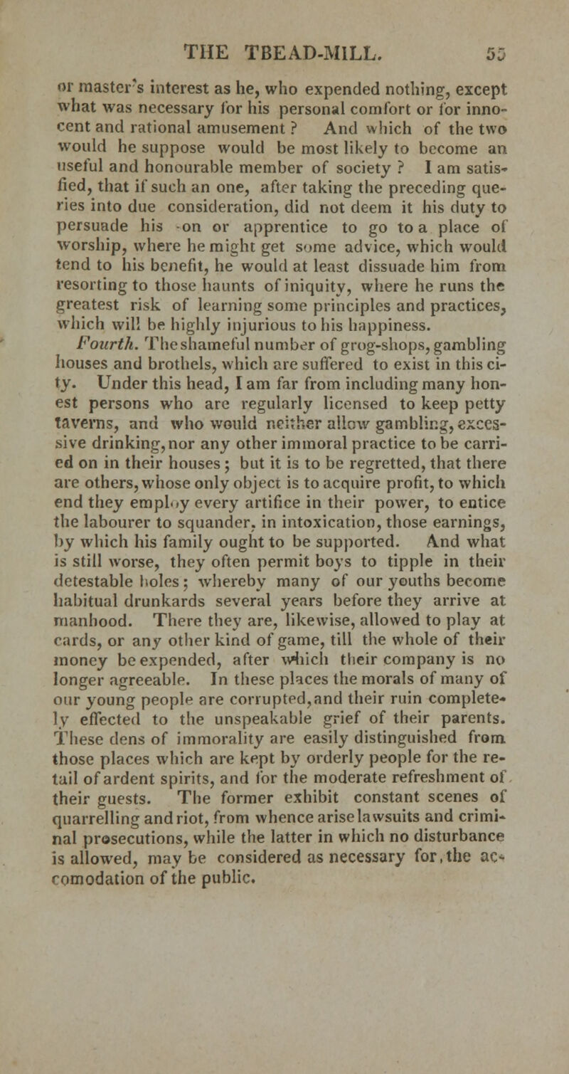 or master's interest as he, who expended nothing, except what was necessary for his personal comfort or lor inno- cent and rational amusement ? And which of the two would he suppose would be most likely to become an useful and honourable member of society ? I am satis- fied, that if such an one, after taking the preceding que- ries into due consideration, did not deem it his duty to persuade his -on or apprentice to go to a place of worship, where he might get some advice, which would tend to his benefit, he would at least dissuade him from resorting to those haunts of iniquity, where he runs the greatest risk of learning some principles and practices, which will be highly injurious to his happiness. Fourth. The shameful number of grog-shops, gambling houses and brothels, which are suffered to exist in this ci- ty. Under this head, I am far from including many hon- est persons who are regularly licensed to keep petty taverns, and who would neither allow gambling, exces- sive drinking,nor any other immoral practice to be carri- ed on in their houses; but it is to be regretted, that there are others, whose only object is to acquire profit, to which end they employ every artifice in their power, to entice the labourer to squander, in intoxication, those earnings, by which his family ought to be supported. And what is still worse, they often permit boys to tipple in their detestable holes; whereby many of our youths become habitual drunkards several years before they arrive at manhood. There they are, likewise, allowed to play at cards, or any other kind of game, till the whole of then- money be expended, after which their company is no longer agreeable. In these places the morals of many of our young people are corrupted,and their ruin complete- ly effected to the unspeakable grief of their parents. These dens of immorality are easily distinguished from those places which are kept by orderly people for the re- tail of ardent spirits, and for the moderate refreshment of their guests. The former exhibit constant scenes of quarrelling and riot, from whence arise lawsuits and crimi- nal prosecutions, while the latter in which no disturbance is allowed, maybe considered as necessary for, the ac- comodation of the public.