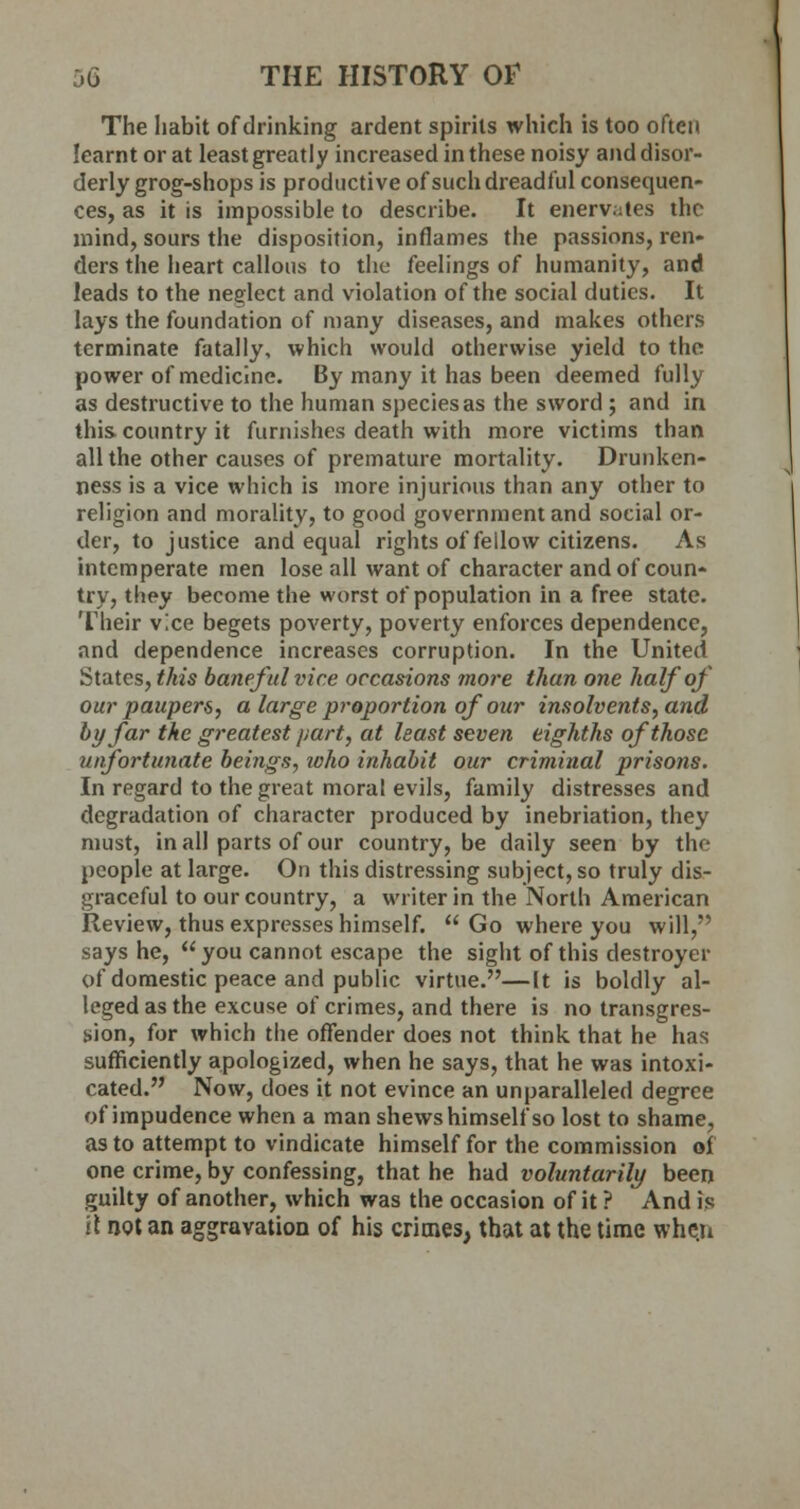 The habit of drinking ardent spirits which is too often learnt or at least greatly increased in these noisy and disor- derly grog-shops is productive of such dreadful consequen- ces, as it is impossible to describe. It enervates the mind, sours the disposition, inflames the passions, ren- ders the heart callous to the feelings of humanity, and leads to the neglect and violation of the social duties. It lays the foundation of many diseases, and makes others terminate fatally, which would otherwise yield to the power of medicine. By many it has been deemed fully as destructive to the human species as the sword ; and in this country it furnishes death with more victims than all the other causes of premature mortality. Drunken- ness is a vice which is more injurious than any other to religion and morality, to good government and social or- der, to justice and equal rights of fellow citizens. As intemperate men lose all want of character and of coun- try, they become the worst of population in a free state. Their vice begets poverty, poverty enforces dependence, and dependence increases corruption. In the United States, this baneful vice occasions more than one half of our paupers, a large proportion of our insolvents, and by far the greatest part, at least seven eighths of those wfortunate beings, who inhabit our criminal prisons. In regard to the great moral evils, family distresses and degradation of character produced by inebriation, they must, in all parts of our country, be daily seen by the people at large. On this distressing subject, so truly dis- graceful to our country, a writer in the North American Review, thus expresses himself.  Go where you will, says he, you cannot escape the sight of this destroyer of domestic peace and public virtue.—It is boldly al- leged as the excuse of crimes, and there is no transgres- sion, for which the offender does not think that he has sufficiently apologized, when he says, that he was intoxi- cated. Now, does it not evince an unparalleled degree of impudence when a man shews himself so lost to shame, as to attempt to vindicate himself for the commission of one crime, by confessing, that he had voluntarily been guilty of another, which was the occasion of it ? And is it not an aggravation of his crimes, that at the time when