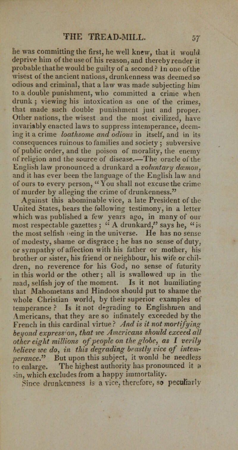 he was committing the first, he well knew, that it would deprive him of the use of his reason, and thereby render it probable that he would be guilty of a second ? In one of the wisest of the ancient nations, drunkenness was deemed so odious and criminal, that a law was made subjecting him to a double punishment, who committed a crime when drunk ; viewing his intoxication as one of the crimes, that made such double punishment just and proper. Other nations, the wisest and the most civilized, have invariably enacted laws to suppress intemperance, deem- ing it a crime loathsome and odious in itself, and in its consequences ruinous to families and society; subversive of public order, and the poison of morality, the enemy of religion and the source of disease.—The oracle of the English law pronounced a drunkard a voluntary daimon, and it has ever been the language of the English law and of ours to every person, You shall not excuse the crime of murder by alleging the crime of drunkenness. Against this abominable vice, a late President of the United States, bears the following testimony, in a letter which was published a few years ago, in many of 0111 most respectable gazettes ;  A drunkard, says he, is the most selfish ^eing in the universe. He has no sense of modesty, shame or disgrace ; he has no sense of duty, or sympathy of affection with his father or mother, his brother or sister, his friend or neighbour, his wife or chil- dren, no reverence for his God, no sense of futurity in this world or the other; all is swallowed up in the mad, selfish joy of the moment. Is it not humiliating that Mahometans and Hindoos should put to shame the whole Christian world, by their superior examples of temperance ? Is it not degrading to Englishmen and Americans, that they are so infinately exceeded by the French in this cardinal virtue? And is it not mortifying beyond expression, that we Americans should exceed all other eight millions of people on the globe, as I verily believe we do, in this degrading beastly vice of intem- perance. But upon this subject, it wonld be needless to enlarge. The highest authority has pronounced it a sin, which excludes from a happy immortality. Since drunkenness is a vice, therefore, so peculiarly