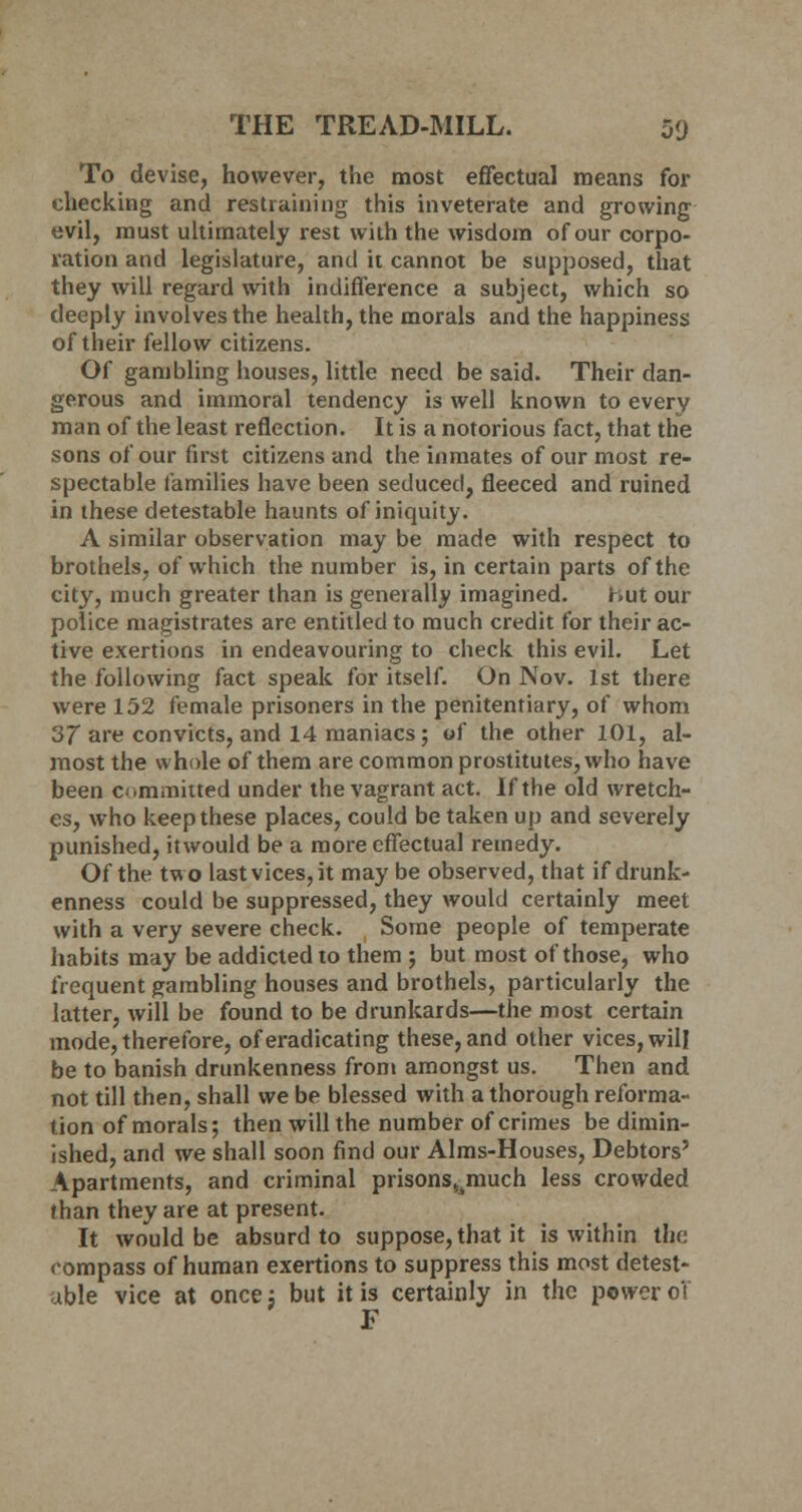 To devise, however, the most effectual means for checking and restraining this inveterate and growing evil, must ultimately rest with the wisdom of our corpo- ration and legislature, and it cannot be supposed, that they will regard with indifference a subject, which so deeply involves the health, the morals and the happiness of their fellow citizens. Of gambling houses, little need be said. Their dan- gerous and immoral tendency is well known to every man of the least reflection. It is a notorious fact, that the sons of our first citizens and the inmates of our most re- spectable families have been seduced, fleeced and ruined in these detestable haunts of iniquity. A similar observation may be made with respect to brothels, of which the number is, in certain parts of the city, much greater than is generally imagined. hut our police magistrates are entitled to much credit for their ac- tive exertions in endeavouring to check this evil. Let the following fact speak for itself. On Nov. 1st there were 152 female prisoners in the penitentiary, of whom 37 are convicts, and 14 maniacs ; of the other 101, al- most the whole of them are common prostitutes, who have been committed under the vagrant act. If the old wretch- es, who keep these places, could be taken up and severely punished, itwould be a more effectual remedy. Of the two last vices, it may be observed, that if drunk- enness could be suppressed, they would certainly meet with a very severe check. Some people of temperate habits may be addicted to them ; but most of those, who frequent gambling houses and brothels, particularly the latter, will be found to be drunkards—the most certain mode, therefore, of eradicating these, and other vices, will be to banish drunkenness from amongst us. Then and not till then, shall we be blessed with a thorough reforma- tion of morals; then will the number of crimes be dimin- ished, and we shall soon find our Aims-Houses, Debtors' Apartments, and criminal prisonstimuch less crowded than they are at present. It would be absurd to suppose, that it is within the compass of human exertions to suppress this most detest- able vice at once; but it is certainly in the power o't F