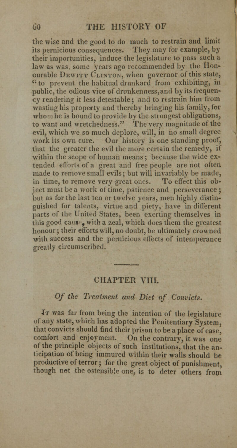 the wise and the good to do much to restrain and limit its pernicious consequences. They may for example, by their importunities, induce the legislature to pass such a law as was, some years ago recommended by the Hon- ourable Dewitt Clinton, when governor of this state,  to prevent the habitual drunkard from exhibiting, in public, the odious vice of drunkenness,and by its frequen- cy rendering it less detestable; and to nstrain him from wasting his property and thereby bringing his family, for who .i he is bound to provide by the strongest obligations, to want and wretchedness. The very magnitude of the evil, which we so much deplore, will, in no small degree work its own cure. Our history is one standing proof, that the greater the evil the more certain the remedy, if within the scope of human means; because the wide ex- tended efforts of a great and free people are not often made to remove small evils; but will invariably be made, in time, to remove very great ones. To effect this ob- ject must be a work of time, patience and perseverance ; but as for the last ten or twelve years, men highly distin- guished for talents, virtue and piety, have in different parts of the United States, been exerting themselves in this good cans , with a zeal, which does them the greatest honour; their efforts will, no doubt, be ultimately crowned with success and the pernicious effects of intemperance greatly circumscribed. CHAPTER VIII. Of the Treatment and Diet of Convicts. It was far from being the intention of the legislature of any state, which has adopted the Penitentiary System, that convicts should find their prison to be a place of ease, comfort and enjoyment. On the contrary, it was one of the principle objects of such institutions, that the an- ticipation of being immured within their walls should be productive of terror; for the great object of punishment, though not the ostensible one, is to deter others frotn