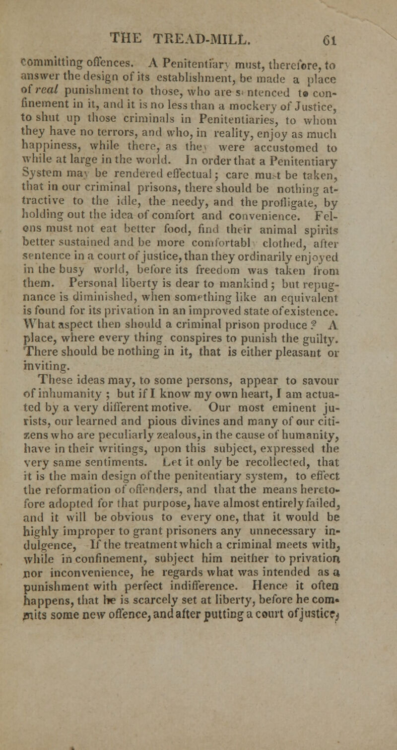 committing offences. A Penitentiary must, therefore, to answer the design of its establishment, be made a place of real punishment to those, who are sentenced t» con- finement in it, and it is no less than a mockery of Justice, to shut up those criminals in Penitentiaries, to whom they have no terrors, and who, in reality, enjoy as much happiness, while there, as the., were accustomed to while at large in the world. Jn order that a Penitentiary System ma\ be rendered effectual; care mu.-t be taken, that in our criminal prisons, there should be nothing at- tractive to the idle, the needy, and the profligate by holding out the idea of comfort and convenience. Fel- ons must not eat better food, find their animal spirits better sustained and be more comfortabl clothed, after sentence in a court of justice, than they ordinarily enjoyed in the busy world, before its freedom was taken from them. Personal liberty is dear to mankind ; but repug- nance is diminished, when something like an equivalent is found for its privation in an improved state of existence. What aspect then should a criminal prison produce ? A place, where every thing conspires to punish the guilty. There should be nothing in it, that is either pleasant or inviting. These ideas may, to some persons, appear to savour of inhumanity ; but if I know my own heart, I am actua- ted by a very different motive. Our most eminent ju- rists, our learned and pious divines and many of our citi- zens who are peculiarly zealous, in the cause of humanity, have in their writings, upon this subject, expressed the very same sentiments. Let it only be recollected, that it is the main design of the penitentiary system, to effect the reformation of offenders, and that the means hereto- fore adopted for that purpose, have almost entirely failed, and it will be obvious to every one, that it would be highly improper to grant prisoners any unnecessary in- dulgence, If the treatment which a criminal meets with; while in confinement, subject him neither to privation nor inconvenience, he regards what was intended as a punishment with perfect indifference. Hence it often happens, that he is scarcely set at liberty, before he com- mits some new offence, and after putting a court of justice^