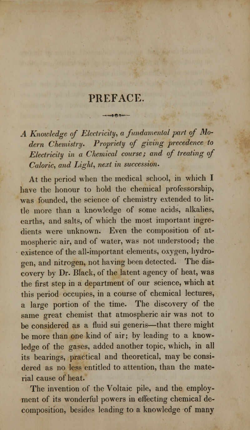 PREFACE. .A Knowledge of Electricity, a fundamental part of Mo- dem Chemistry. Propriety of giving precedence to Electricity in a Chemical course; and of treating of Caloric, and Light, next in succession. At the period when the medical school, in which I have the honour to hold the chemical professorship, was founded, the science of chemistry extended to lit- tle more than a knowledge of some acids, alkalies, earths, and salts, of which the most important ingre- dients were unknown. Even the composition of at- mospheric air, and of water, was not understood; the existence of the all-important elements, oxygen, hydro- gen, and nitrogen, not having been detected. The dis- covery by Dr. Black, of the latent agency of heat, was the first step in a department of our science, which at this period occupies, in a course of chemical lectures, a large portion of the time. The discovery of the same great chemist that atmospheric air was not to be considered as a fluid sui generis—that there might be more than one kind of air; by leading to a know- ledge of the gases, added another topic, which, in all its bearings, practical and theoretical, may be consi- dered as no less entitled to attention, than the mate- rial cause of heat. The invention of the Voltaic pile, and the employ- ment of its wonderful powers in effecting chemical de- composition, besides leading to a knowledge of many