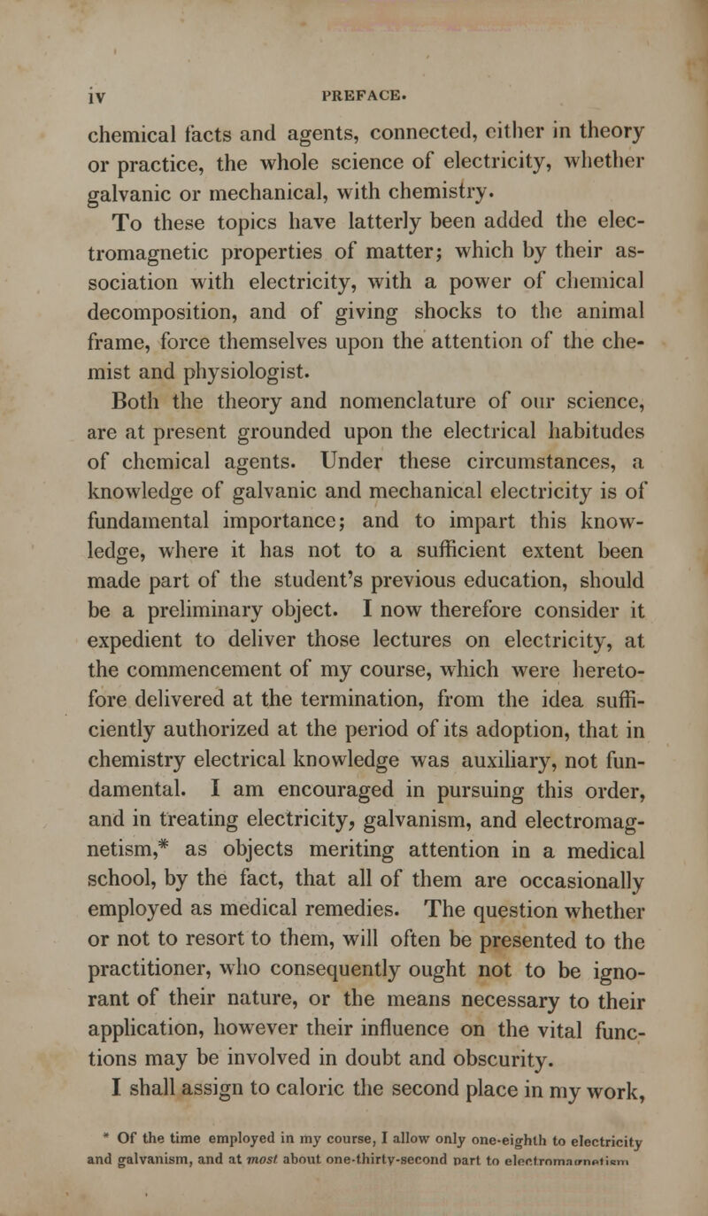 chemical facts and agents, connected, either in theory or practice, the whole science of electricity, whether galvanic or mechanical, with chemistry. To these topics have latterly been added the elec- tromagnetic properties of matter; which by their as- sociation with electricity, with a power of chemical decomposition, and of giving shocks to the animal frame, force themselves upon the attention of the che- mist and physiologist. Both the theory and nomenclature of our science, are at present grounded upon the electrical habitudes of chemical agents. Under these circumstances, a knowledge of galvanic and mechanical electricity is of fundamental importance; and to impart this know- ledge, where it has not to a sufficient extent been made part of the student's previous education, should be a preliminary object. I now therefore consider it expedient to deliver those lectures on electricity, at the commencement of my course, which were hereto- fore delivered at the termination, from the idea suffi- ciently authorized at the period of its adoption, that in chemistry electrical knowledge was auxiliary, not fun- damental. I am encouraged in pursuing this order, and in treating electricity, galvanism, and electromag- netism,* as objects meriting attention in a medical school, by the fact, that all of them are occasionally employed as medical remedies. The question whether or not to resort to them, will often be presented to the practitioner, who consequently ought not to be igno- rant of their nature, or the means necessary to their application, however their influence on the vital func- tions may be involved in doubt and obscurity. I shall assign to caloric the second place in my work, * Of the time employed in my course, I allow only one-eighth to electricity and galvanism, and at most about one-thirty-second part to electxomaimntumi