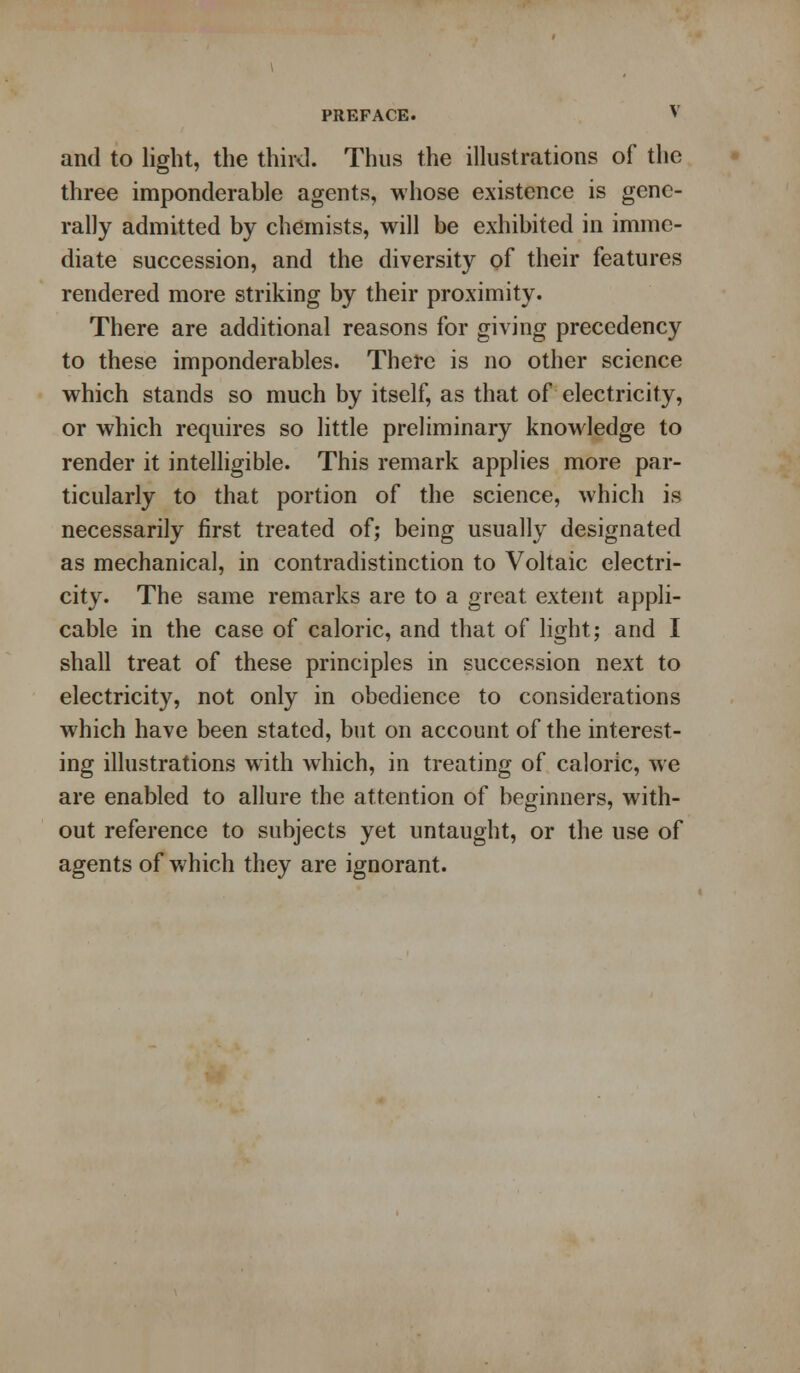 and to light, the third. Thus the illustrations of the three imponderable agents, whose existence is gene- rally admitted by chemists, will be exhibited in imme- diate succession, and the diversity of their features rendered more striking by their proximity. There are additional reasons for giving precedency to these imponderables. There is no other science which stands so much by itself, as that of electricity, or which requires so little preliminary knowledge to render it intelligible. This remark applies more par- ticularly to that portion of the science, which is necessarily first treated of; being usually designated as mechanical, in contradistinction to Voltaic electri- city. The same remarks are to a great extent appli- cable in the case of caloric, and that of light; and I shall treat of these principles in succession next to electricity, not only in obedience to considerations which have been stated, but on account of the interest- ing illustrations with which, in treating of caloric, we are enabled to allure the attention of beginners, with- out reference to subjects yet untaught, or the use of agents of which they are ignorant.