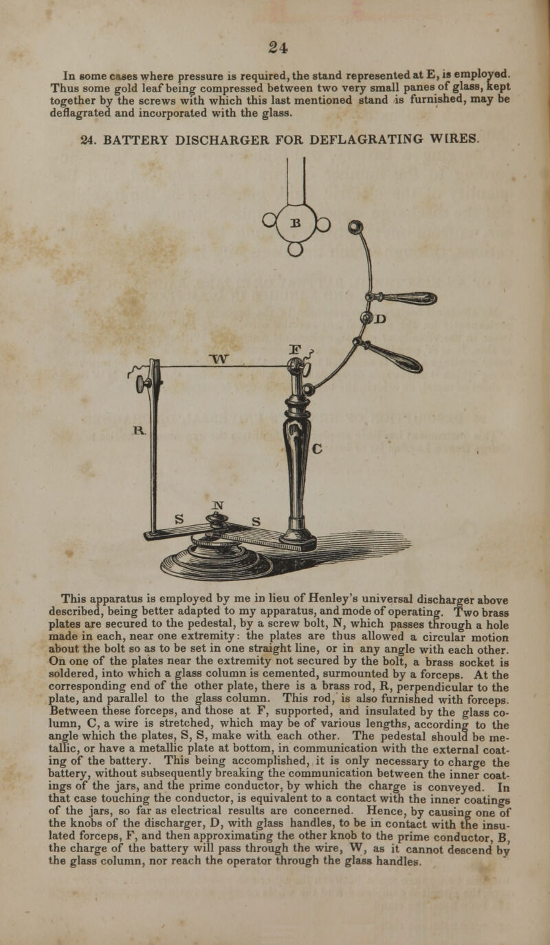 In some cases where pressure is required, the stand represented at E, is employed. Thus some gold leaf being compressed between two very small panes of glass, kept together by the screws with which this last mentioned stand is furnished, may be deflagrated and incorporated with the glass. 24. BATTERY DISCHARGER FOR DEFLAGRATING W[RES. This apparatus is employed by me in lieu of Henley's universal discharger above described, being better adapted to my apparatus, and mode of operating. Two brass plates are secured to the pedestal, by a screw bolt, N, which passes through a hole made in each, near one extremity: the plates are thus allowed a circular motion about the bolt so as to be set in one straight line, or in any angle with each other. On one of the plates near the extremity not secured by the bolt, a brass socket is soldered, into which a glass column is cemented, surmounted by a forceps. At the corresponding end of the other plate, there is a brass rod, R, perpendicular to the plate, and parallel to the glass column. This rod, is also furnished with forceps. Between these forceps, and those at F, supported, and insulated by the glass co- lumn, C, a wire is stretched, which may be of various lengths, according to the angle which the plates, S, S, make with each other. The pedestal should be me- tallic, or have a metallic plate at bottom, in communication with the external coat- ing of the battery. This being accomplished, it is only necessary to charge the battery, without subsequently breaking the communication between the inner coat- ings of the jars, and the prime conductor, by which the charge is conveyed. In that case touching the conductor, is equivalent to a contact with the inner coatings of the jars, so far as electrical results are concerned. Hence, by causing one of the knobs of the discharger, D, with glass handles, to be in contact with the insu- lated forceps, F, and then approximating the other knob to the prime conductor, B the charge of the battery will pass through the wire, W, as it cannot descend by the glass column, nor reach the operator through the glass handles.