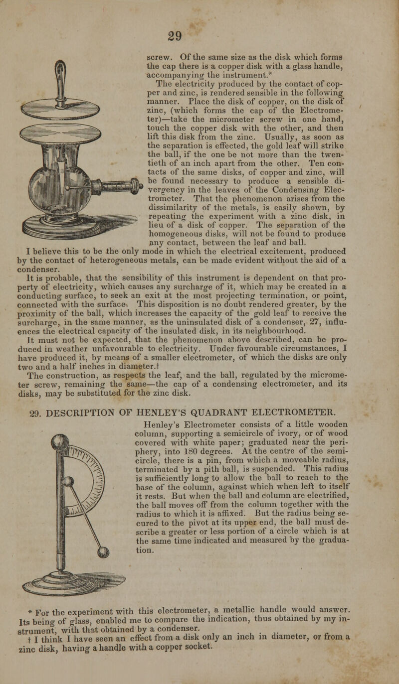 screw. Of the same size as the disk which forms the cap there is a copper disk with a glass handle, accompanying the instrument.* The electricity produced by the contact of cop- per and zinc, is rendered sensible in the following manner. Place the disk of copper, on the disk of zinc, (which forms the cap of the Electrome- ter)—take the micrometer screw in one hand, touch the copper disk with the other, and then lift this disk from the zinc. Usually, as soon as the separation is effected, the gold leaf will strike the ball, if the one be not more than the twen- tieth of an inch apart from the other. Ten con- tacts of the same disks, of copper and zinc, will be found necessary to produce a sensible di- vergency in the leaves of the Condensing Elec- trometer. That the phenomenon arises from the dissimilarity of the metals, is easily shown, by repeating the experiment with a zinc disk, in lieu of a disk of copper. The separation of the homogeneous disks, will not be found to produce any contact, between the leaf and ball. I believe this to be the only mode in which the electrical excitement, produced by the contact of heterogeneous metals, can be made evident without the aid of a condenser. It is probable, that the sensibility of this instrument is dependent on that pro- perty of electricity, which causes any surcharge of it, which may be created in a conducting surface, to seek an exit at the most projecting termination, or point, connected with the surface. This disposition is no doubt rendered greater, by the proximity of the ball, which increases the capacity of the gold leaf to receive the surcharge, in the same manner, as the uninsulated disk of a condenser, 27, influ- ences the electrical capacity of the insulated disk, in its neighbourhood. It must not be expected, that the phenomenon above described, can be pro- duced in weather unfavourable to electricity. Under favourable circumstances, I have produced it, by means of a smaller electrometer, of which the disks are only two and a half inches in diameter.t The construction, as respects the leaf, and the ball, regulated by the microme- ter screw, remaining the same—the cap of a condensing electrometer, and its disks, may be substituted for the zinc disk. 29, DESCRIPTION OF HENLEY'S QUADRANT ELECTROMETER. Henley's Electrometer consists of a little wooden column, supporting a semicircle of ivory, or of wood covered with white paper; graduated near the peri- phery, into 180 degrees. At the centre of the semi- circle, there is a pin, from which a moveable radius, terminated by a pith ball, is suspended. This radius is sufficiently long to allow the ball to reach to the base of the column, against which when left to itself it rests. But when the ball and column are electrified, the ball moves off from the column together with the radius to which it is affixed. But the radius being se- cured to the pivot at its upper end, the ball must de- scribe a greater or less portion of a circle which is at the same time indicated and measured by the gradua- tion. * For the experiment with this electrometer, a metallic handle would answer. Its being of glass, enabled me to compare the indication, thus obtained by my in- strument, with that obtained by a condenser. t I think I have seen an effect from a disk only an inch in diameter, or from a zinc disk, having a handle with a copper socket.