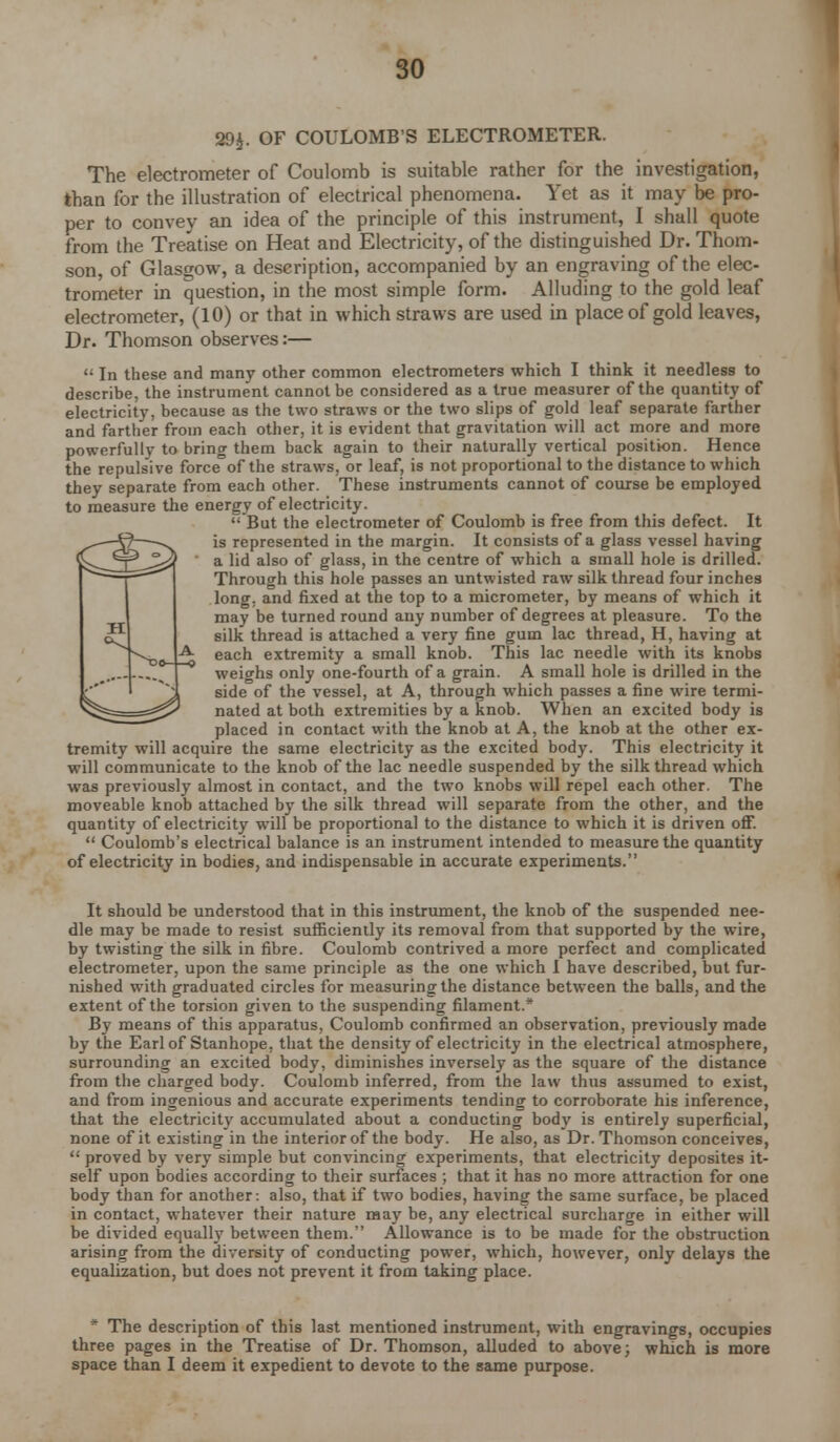 39$. OF COULOMB'S ELECTROMETER. The electrometer of Coulomb is suitable rather for the investigation, than for the illustration of electrical phenomena. Yet as it may be pro- per to convey an idea of the principle of this instrument, I shall quote from the Treatise on Heat and Electricity, of the distinguished Dr. Thom- son, of Glasgow, a description, accompanied by an engraving of the elec- trometer in question, in the most simple form. Alluding to the gold leaf electrometer, (10) or that in which straws are used in place of gold leaves, Dr. Thomson observes:—  In these and many other common electrometers which I think it needless to describe, the instrument cannot be considered as a true measurer of the quantity of electricity, because as the two straws or the two slips of gold leaf separate farther and farther from each other, it is evident that gravitation will act more and more powerfully to bring them back again to their naturally vertical position. Hence the repulsive force°of the straws, or leaf, is not proportional to the distance to which they separate from each other. These instruments cannot of course be employed to measure the energy of electricity.  But the electrometer of Coulomb is free from this defect. It is represented in the margin. It consists of a glass vessel having a lid also of glass, in the centre of which a small hole is drilled. Through this hole passes an untwisted raw silk thread four inches long, and fixed at the top to a micrometer, by means of which it may be turned round any number of degrees at pleasure. To the silk thread is attached a very fine gum lac thread, H, having at each extremity a small knob. This lac needle with its knobs weighs only one-fourth of a grain. A small hole is drilled in the side of the vessel, at A, through which passes a fine wire termi- nated at both extremities by a knob. When an excited body is placed in contact with the knob at A, the knob at the other ex- tremity will acquire the same electricity as the excited body. This electricity it will communicate to the knob of the lac needle suspended by the silk thread which was previously almost in contact, and the two knobs will repel each other. The moveable knob attached by the silk thread will separate from the other, and the quantity of electricity will be proportional to the distance to which it is driven off.  Coulomb's electrical balance is an instrument intended to measure the quantity of electricity in bodies, and indispensable in accurate experiments. It should be understood that in this instrument, the knob of the suspended nee- dle may be made to resist sufficiently its removal from that supported by the wire, by twisting the silk in fibre. Coulomb contrived a more perfect and complicated electrometer, upon the same principle as the one which I have described, but fur- nished with graduated circles for measuring the distance between the balls, and the extent of the torsion given to the suspending filament.* By means of this apparatus, Coulomb confirmed an observation, previously made by the Earl of Stanhope, that the density of electricity in the electrical atmosphere, surrounding an excited body, diminishes inversely as the square of the distance from the charged body. Coulomb inferred, from the law thus assumed to exist, and from ingenious and accurate experiments tending to corroborate his inference, that the electricity accumulated about a conducting body is entirely superficial, none of it existing in the interior of the body. He also, as Dr. Thomson conceives,  proved by very simple but convincing experiments, that electricity deposites it- self upon bodies according to their surfaces ; that it has no more attraction for one body than for another: also, that if two bodies, having the same surface, be placed in contact, whatever their nature may be, any electrical surcharge in either will be divided equally between them. Allowance is to be made for the obstruction arising from the diversity of conducting power, which, however, only delays the equalization, but does not prevent it from taking place. * The description of this last mentioned instrument, with engravings, occupies three pages in the Treatise of Dr. Thomson, alluded to above; which is more space than I deem it expedient to devote to the same purpose.