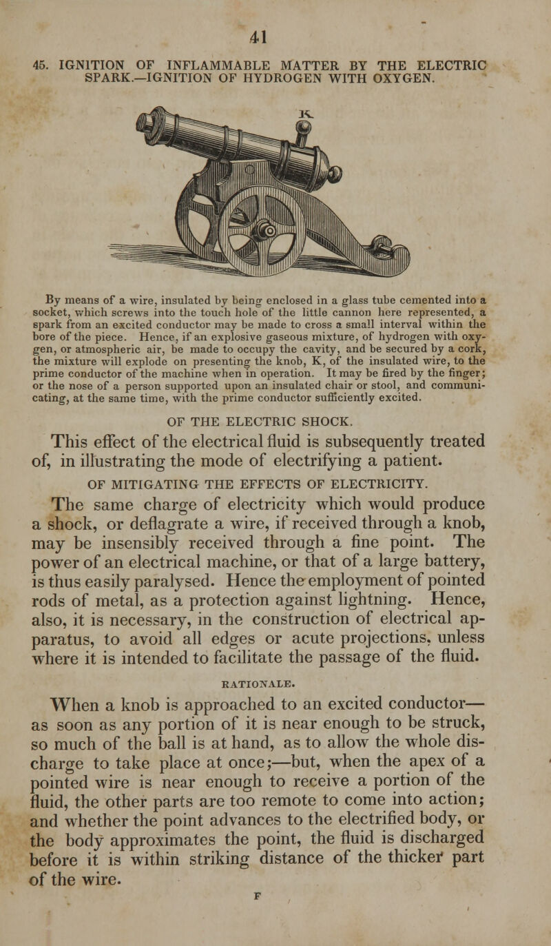 45. IGNITION OF INFLAMMABLE MATTER BY THE ELECTRIC SPARK.—IGNITION OF HYDROGEN WITH OXYGEN. By means of a wire, insulated by being enclosed in a glass tube cemented into a socket, which screws into the touch hole of the little cannon here represented, a spark from an excited conductor may be made to cross a small interval within the bore of the piece. Hence, if an explosive gaseous mixture, of hydrogen with oxy- gen, or atmospheric air, be made to occupy the cavity, and be secured by a cork, the mixture will explode on presenting the knob, K, of the insulated wire, to the prime conductor of the machine when in operation. It may be fired by the finger; or the nose of a person supported upon an insulated chair or stool, and communi- cating, at the same time, with the prime conductor sufficiently excited. OF THE ELECTRIC SHOCK. This effect of the electrical fluid is subsequently treated of, in illustrating the mode of electrifying a patient. OF MITIGATING THE EFFECTS OF ELECTRICITY. The same charge of electricity which would produce a shock, or deflagrate a wire, if received through a knob, may be insensibly received through a fine point. The power of an electrical machine, or that of a large battery, is thus easily paralysed. Hence the employment of pointed rods of metal, as a protection against lightning. Hence, also, it is necessary, in the construction of electrical ap- paratus, to avoid all edges or acute projections, unless where it is intended to facilitate the passage of the fluid. RATIONALE. When a knob is approached to an excited conductor— as soon as any portion of it is near enough to be struck, so much of the ball is at hand, as to allow the whole dis- charge to take place at once;—but, when the apex of a pointed wire is near enough to receive a portion of the fluid, the other parts are too remote to come into action; and whether the point advances to the electrified body, or the body approximates the point, the fluid is discharged before it is within striking distance of the thicker part of the wire.