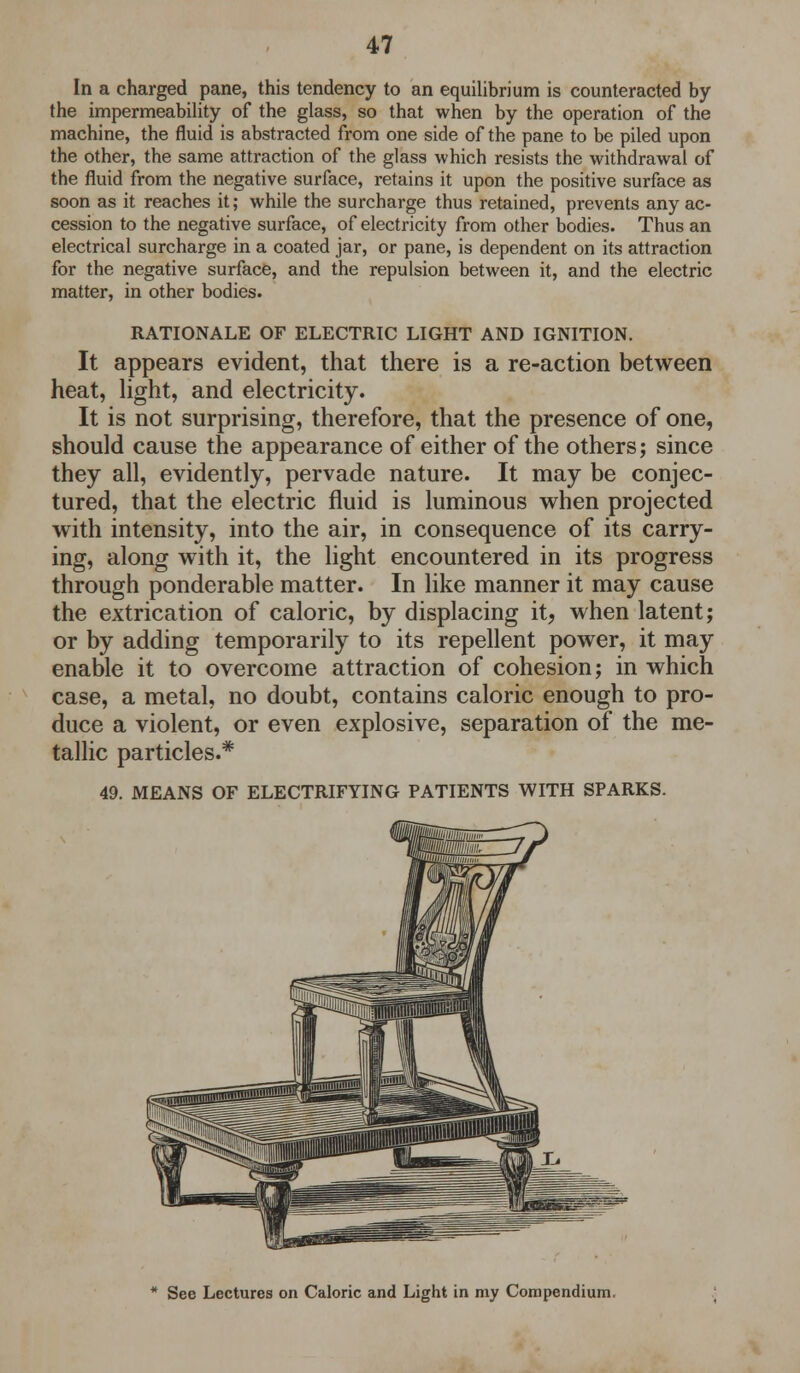 In a charged pane, this tendency to an equilibrium is counteracted by the impermeability of the glass, so that when by the operation of the machine, the fluid is abstracted from one side of the pane to be piled upon the other, the same attraction of the glass which resists the withdrawal of the fluid from the negative surface, retains it upon the positive surface as soon as it reaches it; while the surcharge thus retained, prevents any ac- cession to the negative surface, of electricity from other bodies. Thus an electrical surcharge in a coated jar, or pane, is dependent on its attraction for the negative surface, and the repulsion between it, and the electric matter, in other bodies. RATIONALE OF ELECTRIC LIGHT AND IGNITION. It appears evident, that there is a re-action between heat, light, and electricity. It is not surprising, therefore, that the presence of one, should cause the appearance of either of the others; since they all, evidently, pervade nature. It may be conjec- tured, that the electric fluid is luminous when projected with intensity, into the air, in consequence of its carry- ing, along with it, the light encountered in its progress through ponderable matter. In like manner it may cause the extrication of caloric, by displacing it, when latent; or by adding temporarily to its repellent power, it may enable it to overcome attraction of cohesion; in which case, a metal, no doubt, contains caloric enough to pro- duce a violent, or even explosive, separation of the me- tallic particles.* 49. MEANS OF ELECTRIFYING PATIENTS WITH SPARKS. See Lectures on Caloric and Light in my Compendium.