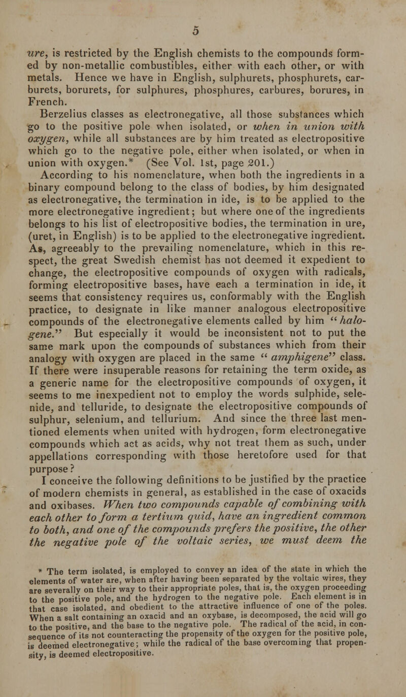 are, is restricted by the English chemists to the compounds form- ed by non-metallic combustibles, either with each other, or with metals. Hence we have in English, sulphurets, phosphurets, car- burets, borurets, for sulphures, phosphures, carbures, borures, in French. Berzelius classes as electronegative, all those substances which go to the positive pole when isolated, or when in union with oxygen, while all substances are by him treated as electropositive which go to the negative pole, either when isolated, or when in union with oxygen.* (See Vol. 1st, page 201.) According to his nomenclature, when both the ingredients in a binary compound belong to the class of bodies, by him designated as electronegative, the termination in ide, is to be applied to the more electronegative ingredient; but where one of the ingredients belongs to his list of electropositive bodies, the termination in ure, (uret, in English) is to be applied to the electronegative ingredient. As, agreeably to the prevailing nomenclature, which in this re- spect, the great Swedish chemist has not deemed it expedient to change, the electropositive compounds of oxygen with radicals, forming electropositive bases, have each a termination in ide, it seems that consistency requires us, conformably with the English practice, to designate in like manner analogous electropositive compounds of the electronegative elements called by him halo- gene. But especially it would be inconsistent not to put the same mark upon the compounds of substances which from their analogy with oxygen are placed in the same  amphigene class. If there were insuperable reasons for retaining the term oxide, as a generic name for the electropositive compounds of oxygen, it seems to me inexpedient not to employ the words sulphide, sele- nide, and telluride, to designate the electropositive compounds of sulphur, selenium, and tellurium. And since the three last men- tioned elements when united with hydrogen, form electronegative compounds which act as acids, why not treat them as such, under appellations corresponding with those heretofore used for that purpose ? I conceive the following definitions to be justified by the practice of modern chemists in general, as established in the case of oxacids and oxibases. When two compounds capable of combining with each other to form a tertium quid, have an ingredient common to both, and one of the compounds prefers the positive, the other the negative pole of the voltaic series, we must deem the * The term isolated, is employed to convey an idea of the state in which the elements of water are, when after having been separated by the voltaic wires, they are severally on their way to their appropriate poles, that is, the oxygen proceeding to the positive pole, and the hydrogen to the negative pole. Each element is in that case isolated, and obedient to the attractive influence of one of the poles. When a salt containing an oxacid and an oxybase, is decomposed, the acid will go to the positive, and the base to the negative pole. The radical of the acid, in con- sequence of its not counteracting the propensity of the oxygen for the positive pole, ie deemed electronegative; while the radical of the base overcoming that propen- sity, is deemed electropositive.