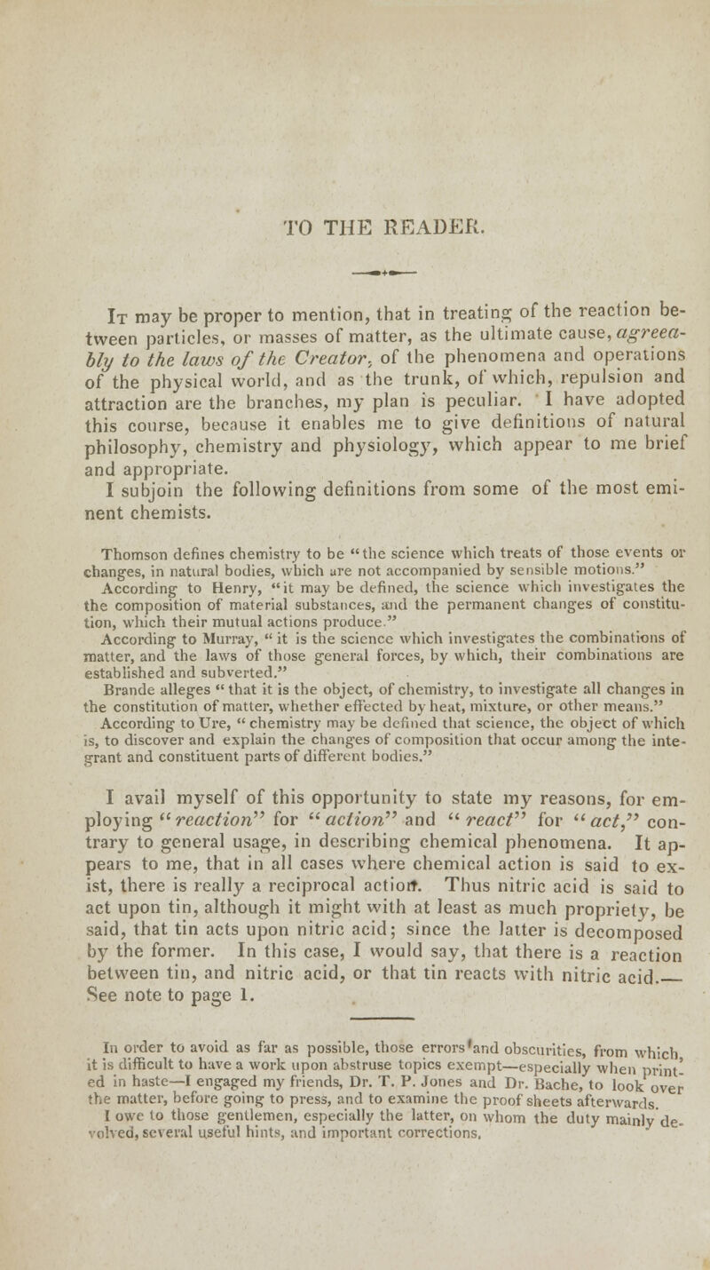 TO THE READER. It may be proper to mention, that in treating of the reaction be- tween particles, or masses of matter, as the ultimate cause, agreea- bly to the laws of the Creator, of the phenomena and operations of the physical world, and as the trunk, of which, repulsion and attraction are the branches, my plan is peculiar. I have adopted this course, because it enables me to give definitions of natural philosophy, chemistry and physiology, which appear to me brief and appropriate. I subjoin the following definitions from some of the most emi- nent chemists. Thomson defines chemistry to be the science which treats of those events or changes, in natural bodies, which are not accompanied by sensible motions. According to Henry, it may be defined, the science which investigates the the composition of material substances, and the permanent changes of constitu- tion, which their mutual actions produce. According to Murray,  it is the science which investigates the combinations of matter, and the laws of those general forces, by which, their combinations are established and subverted. Brande alleges  that it is the object, of chemistry, to investigate all changes in the constitution of matter, whether effected by heat, mixture, or other means. According to Ure,  chemistry may be defined that science, the object of which is, to discover and explain the changes of composition that occur among the inte- grant and constituent parts of different bodies. I avail myself of this opportunity to state my reasons, for em- ploying reaction for action'''' and react for act con- trary to general usage, in describing chemical phenomena. It ap- pears to me, that in all cases where chemical action is said to ex- ist, there is really a reciprocal action*. Thus nitric acid is said to act upon tin, although it might with at least as much propriety, be said, that tin acts upon nitric acid; since the latter is decomposed by the former. In this case, I would say, that there is a reaction between tin, and nitric acid, or that tin reacts with nitric acid. See note to page 1. In order to avoid as far as possible, those errors'and obscurities, from which it is difficult to have a work upon abstruse topics exempt—especially when print- ed in haste—I engaged my friends, Dr. T. P. Jones and Dr. Bache, to look over the matter, before going to press, and to examine the proof sheets afterwards. I owe to those gentlemen, especially the latter, on whom the duty mainly de- volved, several useful hints, and important corrections.