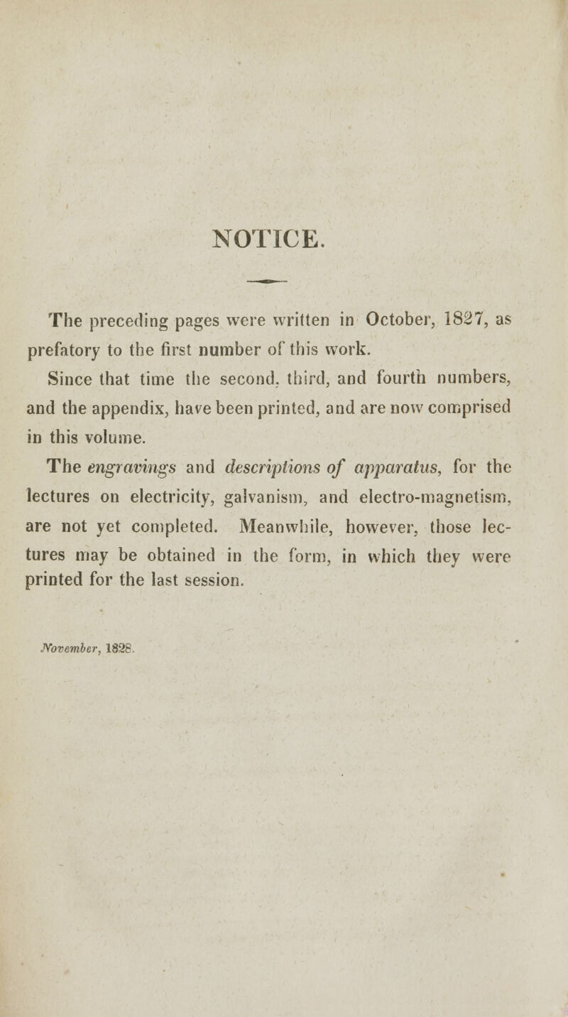 NOTICE. The preceding pages were written in October, 1827, as prefatory to the first number of this work. Since that time the second, third, and fourth numbers, and the appendix, have been printed, and are now comprised in this volume. The engravings and descriptions of apparatus, for the lectures on electricity, galvanism, and electro-magnetism, are not yet completed. Meanwhile, however, those lec- tures may be obtained in the form, in which they were printed for the last session. November, 1828.