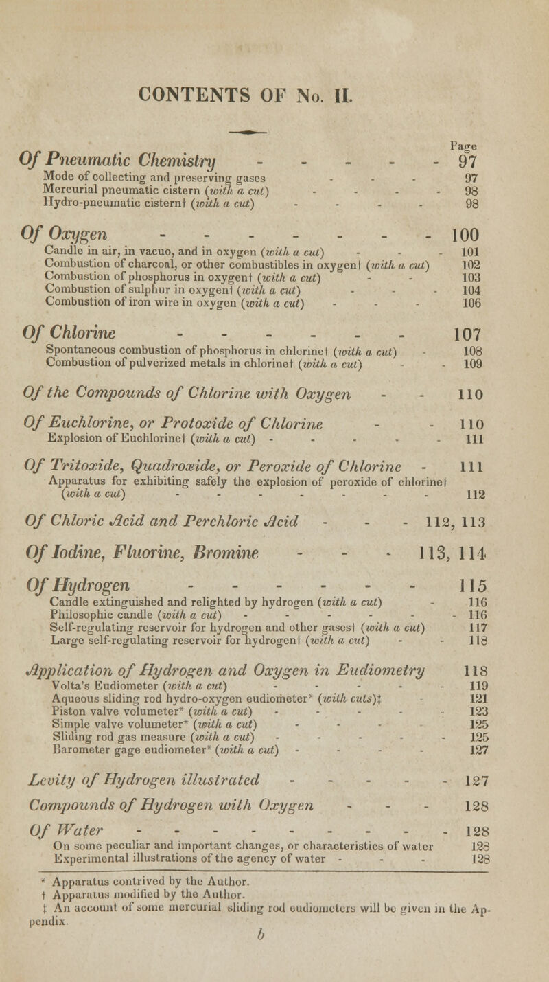 Page Of Pneumatic Chemistry 97 Mode of collecting and preserving gases ... 97 Mercurial pneumatic cistern (with a cut) - - - - 98 Hydro-pneumatic cisternt {with a cut) .... 98 Of Oxygen 100 Candle in air, in vacuo, and in oxygen (with a cut) - - - 101 Combustion of charcoal, or other combustibles in oxygen! (with a cut) 102 Combustion of phosphorus in oxygen t (with a cut) - - ' 103 Combustion of sulphur in oxygen! (with a, cut) - - - 104 Combustion of iron wire in oxygen (with a cut) - - - 106 Of Chlorine 107 Spontaneous combustion of phosphorus in chlorine t (with a, cut) - 108 Combustion of pulverized metals in chlorinet (with a cut) - 109 Of the Compounds of Chlorine with Oxygen - - 110 Of Euchlorine, or Protoxide of Chlorine - - 110 Explosion of Euchlorinet (with a cut) ..... m Of Tritoxide, Quadroxide, or Peroxide of Chlorine - 111 Apparatus for exhibiting safely the explosion of peroxide of chlorinet (with a cut) ....... H2 Of Chloric Acid and Perchloric Acid - - - 112,113 Of Iodine, Fluorine, Bromine - - - 113, 114 Of Hydrogen 115 Candle extinguished and relighted by hydrogen (with a cut) 116 Philosophic candle (with a cut) ...... hq Self-regulating reservoir for hydrogen and other gases! (with a cut) 117 Large self-regulating reservoir for hydrogent (with a cut) - - 118 Application of Hydrogen and Oxygen in Eudiometry 118 Volta's Eudiometer (with a cut) ..... 119 Aqueous sliding rod hydro-oxygen eudiometer* (with cuts)\ 121 Piston valve volumeter* (with a cut) . . . . 123 Simple valve volumeter* (with a cut) - • 125 Sliding rod gas measure (with a cut) ... . 125 Barometer gage eudiometer* (with a cut) - 127 Levity of Hydrogen illustrated 127 Compounds of Hydrogen with Oxygen - - - 128 Of Water 128 On some peculiar and important changes, or characteristics of water 128 Experimental illustrations of the agency of water - - - 128 * Apparatus contrived by the Author. ! Apparatus modified by the Author. \ An account of some mercurial sliding rod cudioincleit. will be given in the Ap- pendix. b